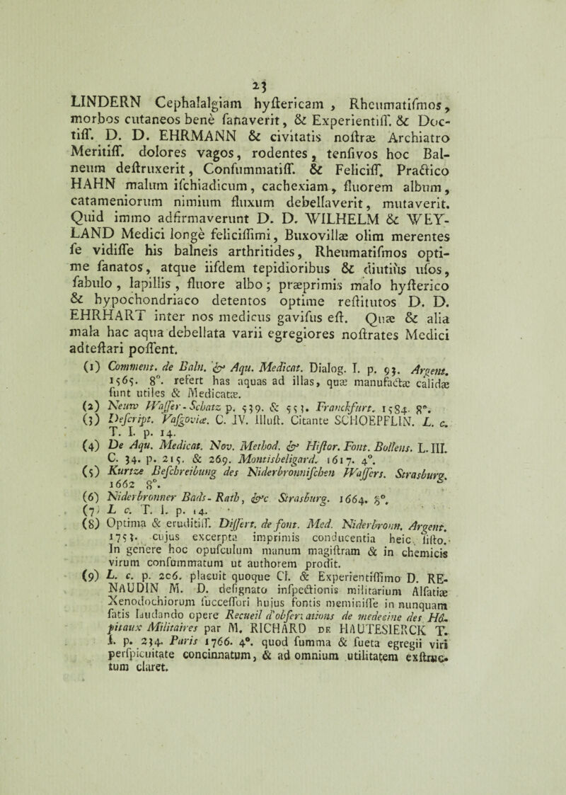 2* LINDERN Cephalalgiam hyAericam , Rheimratifmos, morbos cutaneos bene fanaverit, & ExperientiA. 6c Doc- tifT. D. D. EHRMANN & civitatis no Arae Archiatra Meritiff. dolores vagos, rodentes, tenfivos hoc Bal¬ neum deAruxerit, Confummatiff. &C FelicifR Praftico HAHN malum ifchiadicum , cachexiam t Ruorem album, catameniorum nimium fluxum debellaverit, mutaverit. Quid immo adflrmaverunt D. D, WILHELM WE Y- LAND Medici longe feliciRimi, Buxovillae olim merentes fe vidifle his balneis arthritides, Rheumatifmos opti¬ me fanatos, atque iifdem tepidioribus fk diutius ufos, fabulo , lapillis , fluore albo; praeprimis malo hyflerico & hypochondriaco detentos optime reflitutos D. D. EHRHART inter nos medicus gavifus eR. Quae & alia mala hac aqua debellata varii egregiores noflrates Medici adteflari poflent. (1) Commem, de Baln. Aqu. Medicat. Dialog. I. p. 9$. Argem. i$6$. 8°. refert has aquas ad illas, qua? manufada: calidae funt utiles & Medicatas. (2) Nernv PVaffer-Scbatz p. 9;9. & Franchfurt. 1 $84. 8°. (3) Defer ipt. Vafgovi*. C. JV. llluft. Citante SCHOEPFLIN. L. c. T. I. p. 14. (4) De Aqu. Medicat. Nov. Method. dr Hi flor. Font. Bollens. L. III. C. 54. p. 215. & 269. Montisbeligard, 1617. 40. (5) Kurtze Befchreibung des Ni de rbron 11 ifchen PVaffcrs. Strasburv 1662 8°. ‘S* (6) Niderbronner Bads- Rafh, &c Strasbura. 1664, 'A° (D L c. T. 1. p. «4. • (8) Optrnia & eruditiiT. Differt, de font. Med. Niderbronn. Argem. 175?. cujus excerpta imprimis conducentia heic. iilto,- In genere hoc opufculum manum magillram & in ch emi cis virum confummatum ut authorem prodit. (9) L. c. p. 2c6. placuit quoque Cl. & Experientrflimo D. RE- NAUDIN M. D. defignato infpe&ionis militarium Alfatite Xenodochiorum iucceflbri huius fontis meminiffe in nunquam fatis laudando opere Recueil dobfcn aihms de medeehie des Hd<. ptaux Militaires par i\l. RICHARD df. HAUTES1ERCK T. i. p. 244. Furis 1766. 40. quod fumma & fueta egregii viri perfpicuitate concinnatum, & ad omnium utilitatem exftruc. tum claret.