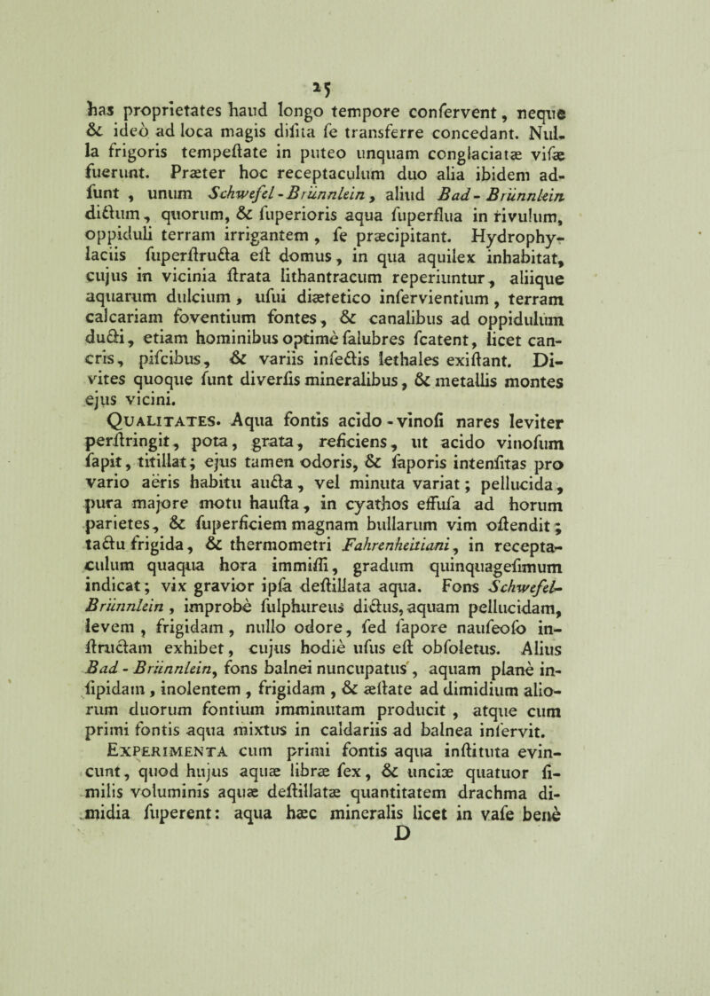 has proprietates haud longo tempore confervent, neque 6c ideo ad loca magis diiita fe transferre concedant. Nul¬ la frigoris tempedate in puteo unquam conglaciatas vifae fuerunt. Praster hoc receptaculum duo alia ibidem ad- funt , unum Schwtfcl -BrunnUin, aliud Bad - Brunnleirt di dum , quorum, & fuperioris aqua fuperflua in rivulum, oppiduli terram irrigantem , fe praecipitant. Hydrophy- laciis fuperdruda ed domus , in qua aquilex inhabitat, cujus in vicinia lirata lithantracum reperiuntur, aliique aquarum dulcium , ufui diaetetico infervientium , terram calcariam foventium fontes, & canalibus ad oppidulum ducli, etiam hominibus optime falubres fcatent, licet can¬ cris, pifcibus, & variis infedis lethales exidant. Di¬ vites quoque funt diverlis mineralibus, & metallis montes ejus vicini. Qualitates. Aqua fontis acido-vinofi nares leviter perdringit, pota, grata, reficiens, ut acido vinofum iapit, titillat; ejus tamen odoris, & faporis intenfitas pro vario aeris habitu auda, vel minuta variat; pellucida, pura majore motu haulla, in cyathos effufa ad horum parietes, & fuperdciem magnam bullarum vim odendit; tadu frigida, 6c thermometri Fahrenhdtiani, in recepta¬ culum quaqua hora immifli, gradum quinquagefimum indicat; vix gravior ipfa dedillata aqua. Fons Schwcfel- Briinnhin , improbe fulphureus di&us, aquam pellucidam, levem , frigidam , nullo odore, fed fapore naufeolb in- dniclam exhibet, cujus hodie ufus elt obfoletus. Alius Bad - BriinnUiny fons balnei nuncupatus, aquam plane in- lipidam, inolentem , frigidam , & aedate ad dimidium alio¬ rum duorum fontium imminutam producit , atque cum primi fontis aqua mixtus in caldariis ad balnea infervit. Experimenta cum primi fontis aqua indituta evin¬ cunt, quod hujus aquas libras fex, 6c unciae quatuor li- milis voluminis aquas dedillatae quantitatem drachma di¬ midia fuperent: aqua haec mineralis licet in vafe bene D