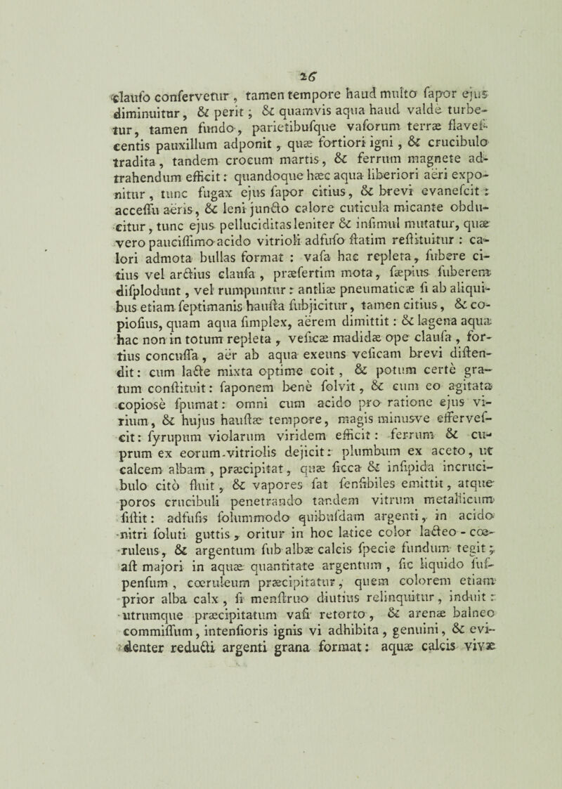 claufo confervetur , tamen tempore haud multo fapor ejus diminuitur, & perit; & quamvis aqua haud valde turbe¬ tur, tamen fundo-, parietibufque vaforum terras flavef- centis pauxillum adponit , qus fortiori igni, St crucibulo tradita, tandem crocum martis, St ferrum magnete ad- trahendum efficit r quandoque haec aqua liberiori aeri expo¬ nitur , tunc fugax ejus fapor citius, & brevi evanefcit i acceffu aeris, & leni jundo calore cuticula micante obdu¬ citur, tunc ejus pelluciditasleniter St mfirmil mutatur, quae vero paueiffimo acido vitrioli adfufo flatim reflkukur : can¬ iori admota bullas format : vafa hae repleta, fubere ci¬ tius vel ardius claufa , prsfertim mota, fspius fuberem difplodunt, vel rumpuntur r antiis pneumaticae fi ab aliqui¬ bus etiam feptimanis hau fla fubjicitur, tamen citius, St co- piofius, quam aqua fimplex, aerem dimittit: St lagena aqua 'hac non in totum repleta , vefics madidae ope claufa , for¬ tius concnffa, aer ab aqua exeuns veficam brevi diflen- dit: cum lade mixta optime coit, St potum certe gra¬ tum-conftituit: faponem bene folvit, St cum eo agitata .copiose fpumat: omni cum acido pro ratione ejus vi¬ rium, fk hujus hau fis tempore, magis minusve effer vef- cit: fyrupum violarum viridem efficit: ferrum St cu¬ prum ex eorum-vitriolis dejicit: plumbum ex aceto, ut calcem albam , prscipitat, qus ficca St infipida incruei- bulo cito fluit, St vapores fat fenfibiles emittit, atque poros crucibuli penetrando tandem vitrum metallicum’ lillit: ad fu fis folummodo quibufdam argenti, in acido nitri foluti guttis y oritur in hoc latice color ladeo - coe¬ ruleus,. St argentum fub albae calcis fpecie fundum tegit, afl majori in aqus quantitate argentum , fic liquido ftif- penfum , coeruleum praecipitatur,' quem colorem etiam prior alba calx , fi menftruo diutius relinquitur, induit : * utrumque praecipitatum- vafi retorto , St arens balneo commiffum, intenfioris ignis vi adhibita , genuini, St evi~ ‘denter redudi argenti grana format: aqus calds vivse