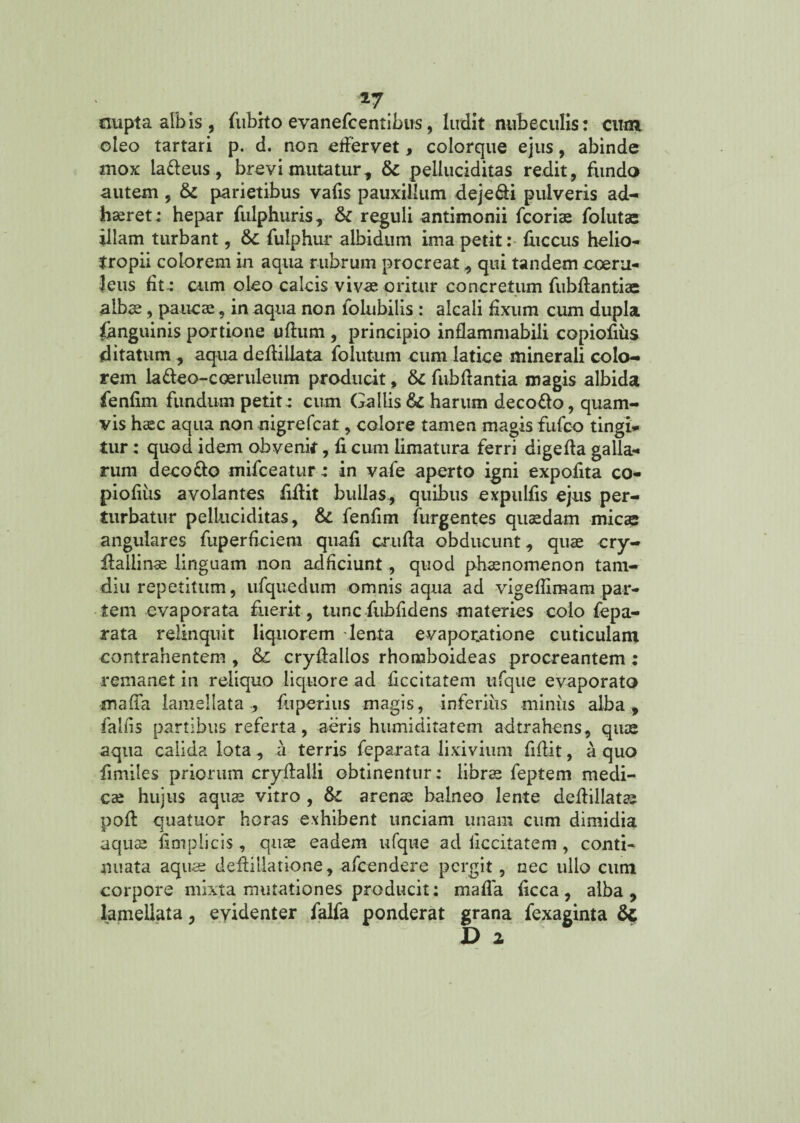 *7 nupta albis , fubrto evanefcentibus, ludit nubeculis: cum oleo tartari p. d. non effervet, colorque ejus, abinde mox ia&eus, brevi mutatur ., &: peiluciditas redit , fundo autem , & parietibus vafis pauxillum dejeci pulveris ad¬ haeret ; hepar fulphuris, & reguli antimonii fcoriae folutac illam turbant, &c fulphur albidum ima petit: fuccus helio- tropii colorem in aqua rubrum procreat, qui tandem coeru¬ leus fit.: cum oleo calcis vivae oritur concretum fubdantiae albae, paucae, in aqua non iolubilis : alcali fixum cum dupla fanguinis portione uflum , principio inflammabili copiodus ditatum, aqua dedillata folutum cum latice minerali colo¬ rem ladeo-coeruleum producit, 6c fubdantia magis albida fenfim fundum petit.: cum Gallis &c harum deco&o, quam¬ vis haec aqua non nigrefcat, colore tamen magis fufco tingi¬ tur : quod idem obvenit, fi cum limatura ferri digeda galla-» rum deco&o mifceatur: in vafe aperto igni expofita co- piofiiis avolantes fidit bullas, quibus expulds ejus per¬ turbatur peiluciditas, &. fenfim furgentes quadam micas angulares fuperdciem quafi cruda obducunt, quae cry- dailinae linguam non adficiunt, quod phaenomenon tam- diu repetitum, ufquedum omnis aqua ad vigedimam par¬ tem evaporata fuerit, tunc fubfidens materies colo fepa- rata relinquit liquorem lenta evaporatione cuticulam contrahentem , &: crydalios rhomboideas procreantem : remanet in reliquo liquore ad ficcitatem ufque evaporata maffa lamellata, fu peri us magis, inferius miniis alba, fallis partibus referta, aeris humiditatem adtrahens, quae aqua calida lota , a terris feparata lixivium fidit, a quo fimiles priorum crydalli obtinentur: librae feptem medi¬ cae hujus aquae vitro , fk. arenae balneo lente dedillatae pod quatuor horas exhibent unciam unam cum dimidia aquae fioiplicis , quae eadem ufque ad liccitatem , conti¬ nuata aquae dedillatione, afcendere pergit, nec ullo cum corpore mixta mutationes producit: mada dcca, alba, lamellata, evidenter falfa ponderat grana fexaginta & D 2