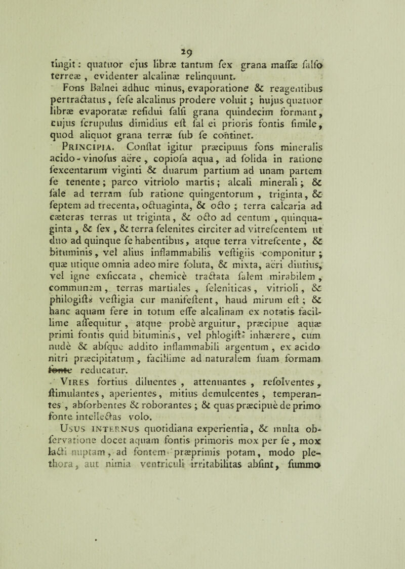 *9 tingit: quatuor ejus librae tantum fex grana mafe falfo terreae , evidenter alcalinae relinquunt. Fotis Balnei adhuc minus, evaporatione & reagentibus pertradatus , lefe alcalinus prodere voluit; hujus quatuor librae evaporatae refidui falfi grana quindecim formant, cujus fcrtipirlus dimidius eft fal ei prioris fontis (imile, quod aliquot grana terrae fub fe continet. Principia. Conflat igitur praecipuus fons mineralis acido -vinofus aere , copiofa aqua, ad folida in ratione fexcentarunr viginti duarum partium ad unam partem fe tenente; parco vitriolo martis; alcali minerali; & fale ad terram fub ratione quingentorum , triginta, & feptem ad trecenta, oduaginta, & odo ; terra calcaria ad caeteras terras ut triginta, & odo ad centum , quinqua¬ ginta , & fex , & terra felenites circiter ad vitrefcentem ut duo ad quinque fe habentibus, atque terra vitrefcente, & bituminis, vel alius inflammabilis vefligiis componitur \ quae utique omnia adeo mire foluta, &c mixta, aeri diutius, vel igne exficcata , chemice tradata falem mirabilem , communem , terras martiales , feleniticas, vitrioli, & philogid* vefligia cur manifeflent, haud mirum ed ; &C hanc aquam fere in totum eflfe alcalinam ex notatis facil¬ lime adequitur , atque probe arguitur, praecipue aquae primi fontis quid bituminis, vel phlogid» inhaerere, cum nude & abfqiie addito inflammabili argentum , ex acido nitri praecipitatum , facillime ad naturalem luam formam fewtc reducatur. Vires fortius diluentes, attenuantes , refolventes, flimulantes, aperientes, mitius demulcentes , temperan¬ tes, abforbentes & roborantes ; & quas praecipue de primo fonte intelledas volo. Usus internus quotidiana experientia, & multa ob- fervatione docet aquam fontis primoris mox per fe , mox kdi nuptam, ad fontem praeprimis potam, modo ple- thora, aut nimia ventriculi irritabilitas abfint, fummo