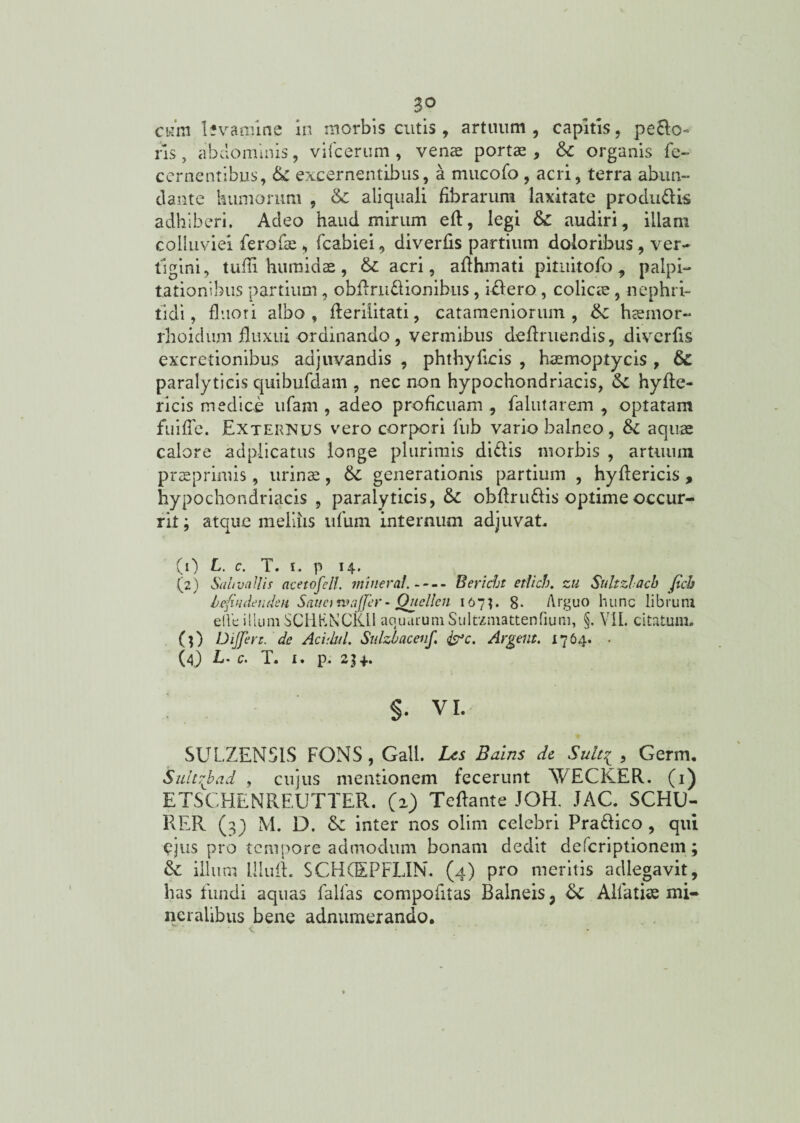 3° cura lfvamine in morbis cutis , artuum, capitis, peco¬ ris , abdominis, vifcerum , venae portae , &c organis fe- cernentibus, & excernentibus, a mueofo , acri, terra abun¬ dante humorum , & aiiquali fibrarum laxitate produdis adhiberi. Adeo haud mirum eft, legi & audiri, illam colluviei ferofae , fcabiei, diverfis partium doloribus, ver¬ tigini, tufii humidae , & acri, aflhmati pitiiitofo 9 palpi¬ tationibus partium, obilrudionibus, iniero , colicie, nephri¬ tidi, fluori albo, fierilitati, catameniorum , haemor- rhoidum fluxui ordinando, vermibus definiendis, diverfis excretionibus adjuvandis , phthyflcis , haemoptycis , & paralyticis quibufdam , nec non hypochondriacis, hyfte- ricis medice ufam , adeo proficuam , falutarem , optatam fui fle. Externus vero corpori fub vario balneo, &c aquae calore adplicatus longe plurimis didis morbis , artuum praeprimis, urinae, &: generationis partium , hydericis, hypochondriacis, paralyticis, & obflrudis optime occur¬ rit ; atque meliiis ufum internum adjuvat, (0 L. c. T. i. p 14. ... (2) Sal/vallis acetofell. mineral.-Bericht etlich. zu Sultzlacb ficb hefudenden Sanet rv affer- Quellen 167U 8* Arguo hunc librum ede illumSCHKNCK.il aouurum Sultzmattenfium, §. VII. citatum. (j) Differt. de Acuhil. Sulzhacenf. &C. Argem. x764. . (4) L. c. T. 1. p. 2H- $. VI. SULZEN5IS FONS, Gall. Les Bains de Suit.1 , Germ. Sulcffad , cujus mentionem fecerunt 'WECKER. (1) ETSCHENREUTTER. (2) Teftante JOH. JAC. SCHU- RER (3) M. D. & inter nos olim celebri Pradico , qui ejus pro tempore admodum bonam dedit deferiptionem; & illum Illud. SCHCEPFLIN. (4) pro meritis adlegavit, has fundi aquas fallas compofitas Balneis; Sc Alfatise mi¬ neralibus bene adnumerando.