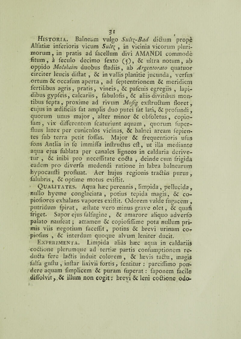 Historia. Balneum vulgo Sult^-Bad di&um prop£ Alfatiae inferioris vicum SuB~^ , in vicinia vicorum pluri¬ morum, in pratis ad facellum divi AMANDI commode fitum, a feculo decimo fexto (5), &: ultra notum, ab oppido Molsheirn duobus fla diis, ab Argentorato quatuor circiter leucis diflat , tk in vallis planitie jucunda, verfus ortum tk occafum aperta , ad feptentrionem & meridiem fertilibus agris, pratis, vineis, pafcuis egregiis , Iapi¬ dibus gypfeis, calcariis, fabulofis, tk aliis divitibus mon¬ tibus fepta, proxime ad rivum Mojig exflru&um floret, cujus in aedificiis fat amplis duo putei fat lati, & profundi, quorum unus major , alter minor tk obfoletus, copio- lam, vix differentem fcaturiunt aquam , quorum fuper- fluus latex per cuniculos vicinas, & balnei aream fepien- tes fub terra petit foffas. Major & frequentioris ufus fons Antlia in le immiffa indrmdus efl, ut illa mediante aqua ejus fublata per canales ligneos in caldaria derive¬ tur , tk inibi pro neceditate cofta , deinde cum frigida eadem pro diverfa medendi ratione in labra balnearum hypocaufli profluat. Aer hujus regionis traflus purus , ialtibris , tk optime mo tus exi di f. • Qualitates. Aqua haec perennis, limpida, pellucida, nullo hyeme conglaciata, potius tepida magis, &; co- pioiiores exhalans vapores exidit. Odorem valde fugacem , putridum fpirat, aedate vero minus grave olet, & quad friget. Sapor ejus falfugine , tk amarore aliquo adverfo palato naufeat; attamen tk copiofidime pota nullum pri¬ mis viis negotium faceflit, potius & brevi urinam co- piofms , interdum quoque alvum leniter ducit. Experimenta. Limpida alias haec aqua in caldariis co&ione plerumque ad tertiae partis confumptionem re- diuda fere la&is induit colorem, & laevis ta&ti, magis falfa gudu , indar lixivii fortis, fentitur : parcidimo pon¬ dere aquam fimplicem & puram fuperat : faponem facile diflblvit,_& illum non cogit; brevi & leni coftione odo- 1