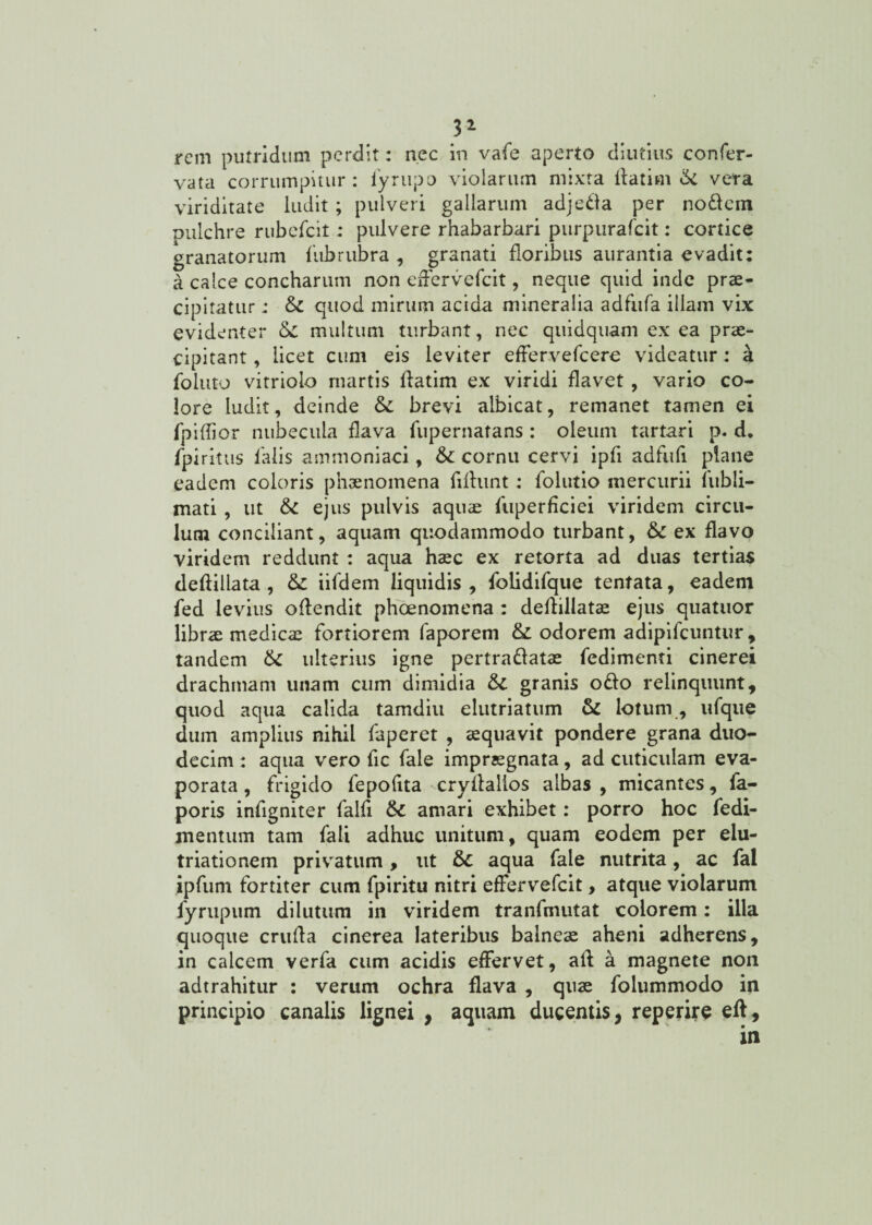 rem putridum perdit: nec in vafe aperto diutius confer- vata corrumpitur: fyrupo violarum mixta ftatim & vera viriditate ludit ; pulveri gallarum adjetfa per nodem pulchre rubefcil; pulvere rhabarbari purpurafeit: cortice granatorum fub rubra , granati floribus aurantia evadit: a calce concharum non effervefeit, neque quid inde prae¬ cipitatur ; & quod mirum acida mineralia adfufa illam vix evidenter &£ multum turbant, nec quidquam ex ea prae¬ cipitant , licet cum eis leviter effervefeere videatur: a foiuto vitrioio martis flatim ex viridi flavet , vario co¬ lore ludit, deinde brevi albicat, remanet tamen ei fpiffior nubecula flava fupernatans : oleum tartari p. d. fpiritus falis ammoniaci, cornu cervi ipfi adfufi plane eadem coloris phaenomena fifhmt: folutio mercurii fubli- mati , ut ejus pulvis aquae fuperficiei viridem circu¬ lum conciliant, aquam quodammodo turbant, &C ex flavo viridem reddunt : aqua haec ex retorta ad duas tertias deftiilata , &: iifdem liquidis, folidifque tentata, eadem fed levius offendit phaenomena : deffillatae ejus quatuor librae medicae fortiorem faporem & odorem adipifeuntur, tandem tk ulterius igne pertraftatae fedimenti cinerei drachmam unam cum dimidia granis o£!o relinquunt, quod aqua calida tamdiu elutriatum & lotum, ufque dum amplius nihil faperet , aequavit pondere grana duo¬ decim : aqua vero fic fale impraegnata, ad cuticulam eva¬ porata , frigido fepofita cryflalios albas, micantes, fa- poris infigniter falfi &C amari exhibet: porro hoc fedi- jnentum tam fali adhuc unitum, quam eodem per elu¬ triati o nem privatum, ut &c aqua fale nutrita, ac fal ipfum fortiter cum fpiritu nitri efFervefcit, atque violarum fyrupum dilutum in viridem tranfmutat colorem: illa quoque cruda cinerea lateribus balneae aheni adherens, in calcem verfa cum acidis effervet, aft a magnete non adtrahitur : verum ochra flava , quae folummodo in principio canalis lignei , aquam ducentis, reperire eff.