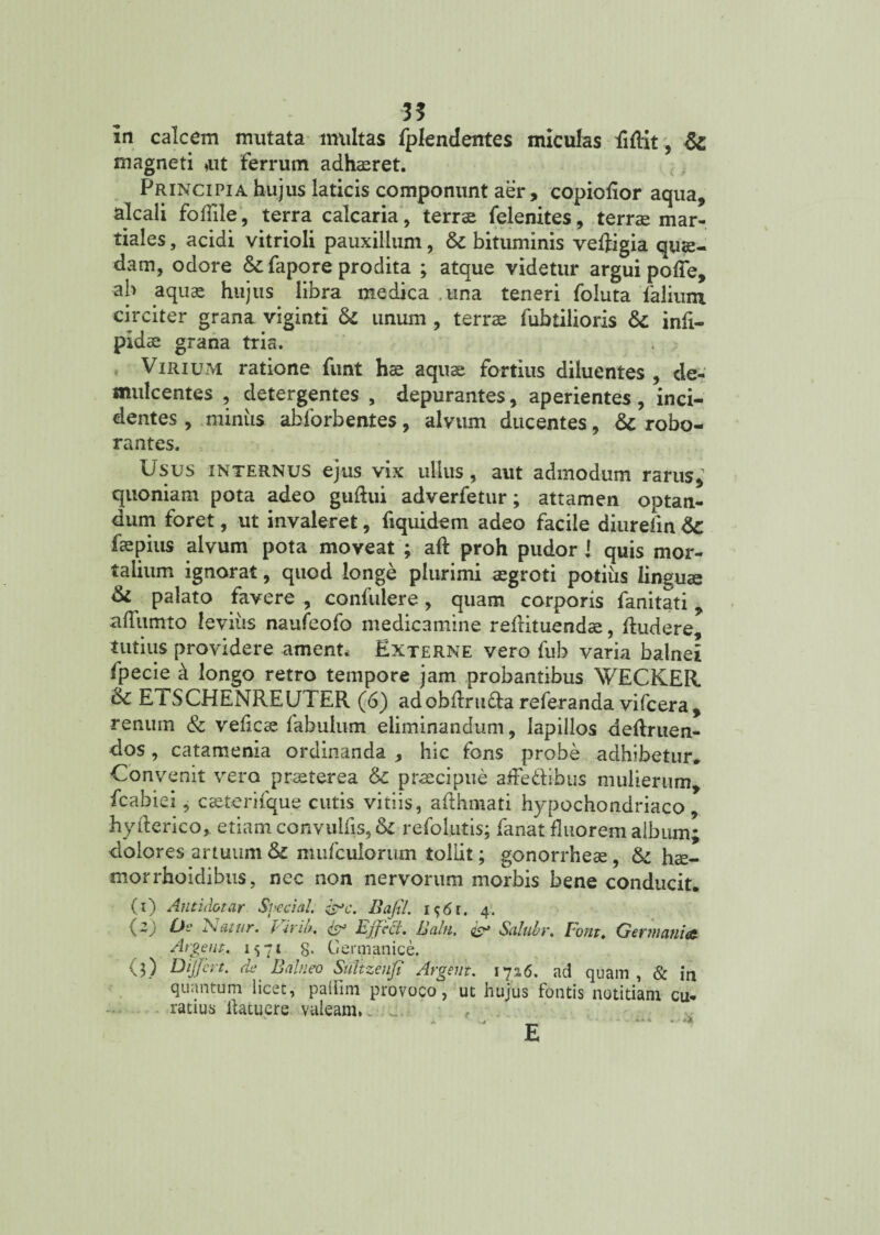 in calcem mutata multas fplendentes miculas fiflit, Si magneti »ut ferrum adhaeret. Principia hujus laticis componunt aer, copiofior aqua, alcali foffile, terra calcaria , terrae felenites, terrae mar- tiales, acidi vitrioli pauxillum, Si bituminis veftigia quae¬ dam, odore &fapore prodita ; atque videtur argui polle, ab aquae hujus libra medica una teneri foluta falium circiter grana viginti Si unum , terrae fubtiiioris Si infi- pidae grana tria. Virium ratione funt hae aquae fortius diluentes , de¬ mulcentes , detergentes , depurantes, aperientes , inci¬ dentes , miniis abforbentes, alvum ducentes, & robo¬ rantes. Usus internus ejus vix ullus, aut admodum rarus, quoniam pota adeo guftui adverfetur; attamen optan¬ dum foret, ut invaleret, fiquidem adeo facile diurefin Si fspius alvum pota moveat ; aft proh pudor 1 quis mor¬ talium ignorat, quod longe plurimi aegroti potius linguae Si palato favere , confidere , quam corporis fanitati , aflumto leviiis naufeofo medicamine refrituendae, Rudere, tutius providere amenta Externe vero fuh varia balnei fpecie k longo retro tempore jam probantibus WECKER Sc ETSCHENREUTER (6) adobdru&a referanda vifcera, renum & veficae fabulum eliminandum, lapillos deftruen- dos, catamenia ordinanda , hic fons probe adhibetur. Convenit vero praeterea Sc praecipue affe&sbus mulierum, fcabiei, caeterifque cutis vitiis, afthmati hypochondriaco, hyderico, etiam convulfis, Si refolutis; fanat fluorem album; dolores artuum & mufculorum tollit; gonorrheae, Si hae- morrhoidibus, nec non nervorum morbis bene conducit. (i) Antidotar Svedal. &c. Bafil. 4. Ds luitur. Pirib, & Ejjcci. Balti. os* Scilubv. Fout. Ger?na?iiac. 8, (2) (3) Algent. 1571 8- Cernianice. Differt, de Balneo Snltzenfi Argeiit. 17%6. ad quam, & in quantum licet, palfim provoco, ut hujus fontis notitiam cu¬ ratius ilatuere valeam. „ _ •• *-*