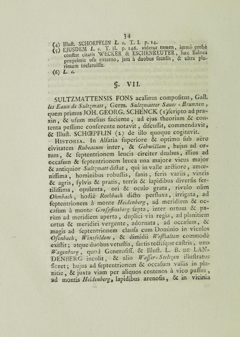 FiUSUfa,l\l L. c. l. it. p. 140* viutiui «-« conftat citatis WECKER & ESCHENREUTER, haec Balnea pneprimis ufu externo, jam a duobus feculis , & ultra p u- rimum inclaruiffe. (6) L. e» §. VII. SULTZMATTENSIS FONS acalinus compofitus, GalL Us Eauxde Sult^matt, Germ. Sultqnatur Saner - Brunnen ? quem primus JOH. GEOPvG. SCHENCK (i)fcripto ad pra- xin, & ufum melius faciente , ad ejus theoriam & con¬ tenta pedime conferente notavit 9 difcudlt, commendavit ^ U Illud. SCHCEPFEIN (i) de illo quoque cogitavit. - Historia. In Alfatia fuperiore & optimo fub aere civitatem Rubeacum inter , <3c Gebwillatn , hujus ad or¬ tum, & feptentrionem leucis circiter duabus , illius ad occafum & feptentrionem leuca una majore vicus major & antiquior Sult^matt didat, qui in valle arfliore , arnce- nidima, hominibus robudis, lanis, feris variis, vineis agris, fylvis & pratis, terris & lapidibus uiveids fer tilifiima, opulenta, ori & oculo grata, rivulo olim Ohmbach , hodie Rothbach difto perfluxairrigata., ad feptentrionem a monte Heidenberg, ad meridiem &c oc¬ cafum a monte Grofpfinsberg lepta , inter oituin pa- riim ad meridiem aperta , duplici via regia, ad planitiem ortus &£ meridiei vergente, adornata , ao occafum, d< ma^is ad feptentrionem ciaufa cum Dominio in viculos Ofenbach, Winsfeldem > & dimidii Wefihalten commode exidil; atque duobus vetudis, fartis teftnque cadris, iinc> Wagenbur*, quod Generoliir. & Illud. L. b. de EAi^- D EN BERG incolit, & alio Waffer-Stelt^en llludratus der et; hujus ad feptentrionem & occafum vaius in pla¬ nitie, &: juxta viam per aliquos centenos a vico p ad us , ad montis Heidenberg ^ lapidibus arenods? oC in vicuiui