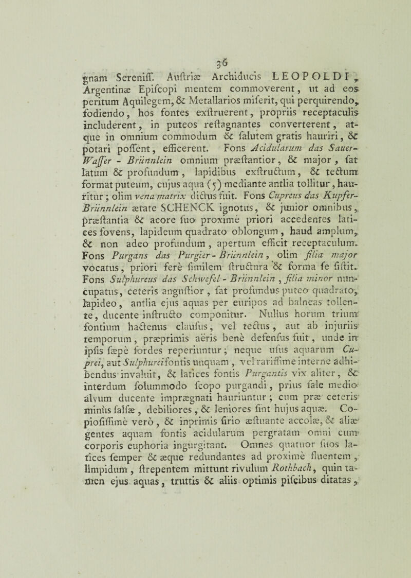 gnam Sereniffi Auftria? Archiducis LEOPOLDI y Argentinae Epifcopi mentem commoverent, ut ad eos peritum Aquilegem, & Metallarios miferit, qui perquirendo* fodiendo, hos fontes exdruerent, propriis receptaculis includerent, in puteos reftagnantes converterent, at¬ que in omnium commodum & falutem gratis hauriri, 6c potari pollent, efficerent. Fons Acidularum das Sauer- Wajfier - Briinnkin omnium praedantior, & major , fat latum & profundum , lapidibus exdru&um, te dum format puteum, cujus aqua (5) mediante antlia tollitur, hau¬ ritur ; olim vena matrix didus fuit. Fons Cupreus das Kupfir- Brunnlein aetate SCHENCK ignotus, & junior omnibus praedantia &C acore fuo proxime priori accedentes lati¬ ces fovens, lapideum quadrato oblongum, haud amplum* non adeo profundum , apertum efficit receptaculum.. Fons Purgans das Purgier - Briinnlein, olim filia major vocatus, priori fere fimilem ftru&nra &: forma fe fidite Fons Sulphureus das Schwefel - Briinnlein , filia minor nun¬ cupatus, ceteris angudior , fat profundus puteo quadrato, lapideo, antlia ejus aquas per euripos ad balneas tollen¬ te , ducente indrudo componitur. Nullus horum trium fontium ha&enus claudis, vel tedus, aut ab injuriis temporum, praep rimis aeris bene defendis fuit, unde in ipds faepe for des reperiuntur; neque udis aquarum Cu- prei, aut Sulphure i fontis unquam , vel raridime interne adhi¬ bendus invaluit, & latices fontis Purgantis vix aliter, &c interdum folummodo fcopo purgandi, prius fale medio alvum ducente impraegnati hauriuntur ; cum prae ceteris miniis fabae , debiliores, &c leniores dnt hujus aquae. Co- piodffitne vero , & inprimis {irio aeduante accolae, & aliae gentes aquam fontis acidularum pergratam omni cum corporis euphoria ingurgitant. Omnes quartior dios la¬ tices femper & aeque redundantes ad proxime fluentem ,, limpidum, drepentem mittunt rivulum Rothbach, quin ta¬ men ejus aquas, truttis'& aliis optimis pifeibus ditatas9