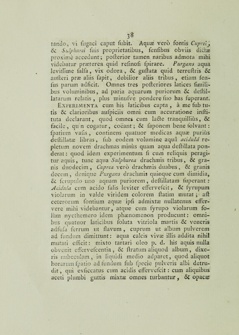 3§ tando, vi fugaci caput fubit. Aquae vero fontis Cuprei ,, 6c Sulphurei fuis proprietatibus, fendbus obviis di&ae proxime accedunt; poderior tamen naribus admota mihi videbatur praeterea quid refinofi fpirare. Purgans aqua leviflime ialfa, vix odora , &c gudata quid terredris 6c auderi prae aliis fapit, debilior aliis tribus , etiam feu- fus parum adficit. Omnes tres poderiores latices fimili- bus voluminibus, ad paria aquarum puriorum 6c deflil- latarum relatis , plus ininufve pondere fuo has fuperant. Experimenta cum his laticibus capta, a me fub tu¬ tis 6c clarioribus aufpiciis omni cum accuratione indi¬ tura declarant, quod omnes cum laffe tranquillius, &: facile, qun cogatur, coeant; & faponem bene folvant: fpatium vafis, continens quatuor medicas aquae purius dedillatae libras, fub eodem volumine aqua acidula re¬ pletum novem drachmas miniis quam aqua dedillata pon¬ derat : quod idem experimentum fi cum reliquis peragi¬ tur aquis, tunc aqua Sulphurea drachmis tribus, & gra¬ nis duodecim. Cuprea vero drachmis duabus , &l granis decem , denique Purgans drachmis quinque cum dimidia, ce fcrupuio uno aquam puriorem, dedillatam fuperant : Acidula cum acido falis leviter efFervefeit, fyrupum violarum in valde viridem colorem datim mutat ; ad ceterorum fontium aquae ipd admixtae nullatenus effer¬ vere mihi videbantur, atque cum fyrupo violarum fo- liim nycthemero idem phaenomenon producunt: omni¬ bus quatuor laticibus folula vitriola martis & veneris adfnfa ferrum ut flavum, cuprum ut album pulverem ad fundum dimittunt: aqua calcis vivae illis addita nihil mutati efficit: mixto tartari oleo p. d. his aquis nulla obvenit cffervefcentia, & dratum aliquod album, dixe¬ ris nubeculam, in liquidi medio adparet, quod aliquot horarum fpatio ad fundum fub fpecie pulveris albi detru¬ dit , qui exficcatus cum acidis efFervefeit: cum aliquibus aceti plumbi guttis mixtae omnes turbantur, tte opacae