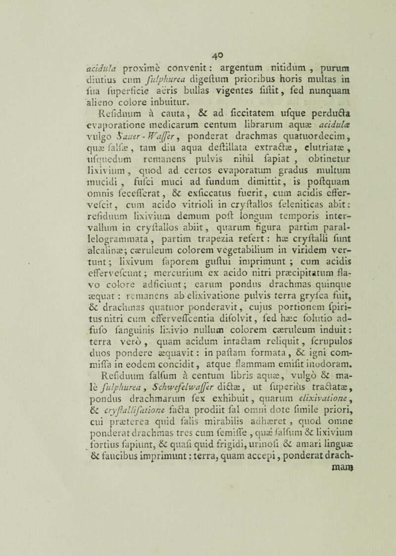 acidula proxime convenit: argentum nitidum , purum diutius cum fulphurca digeflum prioribus horis multas in iua fuperficie aeris bullas vigentes fidit, fed nunquam alieno colore inbuitur. RefkLuum a cauta, & ad decitat em ufque perduci a evaporatione medicarum centum librarum aquae acidula vulgo Sauer-JFaffer 9 ponderat drachmas quatuordecim, quae falfae, tam diti aqua dedillata extradae, elutriatae, iifquedum remanens pulvis nihil fapiat , obtinetur lixivium, quod ad certos evaporatum gradus multum mucidi , fulci muci ad fundum dimittit, is podquam omnis fecefferat 9 & exficcatus fuerit, cum acidis effer- vefeit, cum acido vitrioli in crydallos feleniticas abit; relicinum lixivium demum poli longum temporis inter¬ vallum in crydallos abiit, quarum figura partim parai- lelogrammata , partim trapezia refert: hae cryffalli funt alcalinae; caeruleum colorem vegetabilium in viridem ver¬ tunt ; lixivum faporem gudui imprimunt ; cum acidis efFervefeun-t; mercurium ex acido nitri praecipitatum fla¬ vo colore adficiunt; earum pondus drachmas quinque sequat : remanens ab elrxivatione pulvis terra gryfea fuit, & drachmas quatuor ponderavit, cujus portionem fpiri- tus nitri cum effer vedcentia difolvit, fed haec folutio ad- fufo fanguinis lixivio nullum colorem caeruleum induit: terra vero , quam acidum intadam reliquit, ferupulos duos pondere aequavit: in pallam formata, & igni com¬ mi da in eodem concidit, atque dammam emifit inodoram» Refidu-iim falfum a centum libris aquae, vulgo di ma¬ le fulphurca, SchwefdwaJJcr didae, ut fuperius tradatae, pondus drachmarum fex exhibuit, quarum elixivatione, di cryfallifitionc fada prodiit fal omni dote dmile priori, cui praeterea quid falis mirabilis adhaeret ? quod omne ponderat drachmas tres cum femide , quae falfum & lixivium quid frigidi, urinoli amari linguae terra, quam accepi, ponderat drach¬ mam fortius fapiunt, & quali dc faucibus imprimunt;