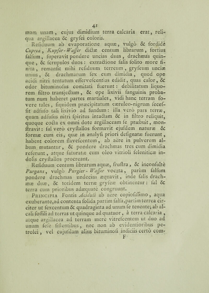 mam unam , cujus dimidium terra calcaria erat, reli¬ qua argillacea & gryfei coloris. Renuuum ab evaporatione aquas, vulgo & fordide Cuprea, Kupfir- Wajjer dici se centum librarum, fortius falfum, fuperavit pondere uncias duas , drachmas quin¬ que , & fcrupulos duos : extra£iione falis folito more fi- mta , remanfit mihi refiduum terreum , gryfeum uncias unius, & drachmarum fex cum dimidia, quod ope acidi nitri tentatum effervefcentias edidit, quas calor, & odor bituminofus comitati fuerunt : debilitatum liquo¬ rem filtro transjedum, &: ope lixivii fanguinis proba¬ tum num haberet partes martiales, vidi hanc terram fo¬ vere tales, fiquidem praecipitatum caeruleo-nigrum fecef- fit adfufo tali lixivio ad fundum: illa vero pars terras, quam adfufus nitri fpiritus inta&am 6c in filtro reliquit, quoque co£la ex omni dote argillaceam fe praebuit, mon- firavit: fal vero cryftallos formavit ejufdem naturae formae cum eis, quae in analyfi priori defignatae fuerunt, habent colorem flavefcentem , ab aere in pulverem al¬ bum mutantur, & pondere drachmas tres cum dimidia referunt, atque faturatas cum oleo vitrioii feleniticse in¬ dolis cryftallos procreant. Refiduum centum librarum aquae, fruftra, Sc inconfulte Purgans, vulgo Purgur - TFajjer vocata , pariim falfum pondere drachmas undecim aequavit, inde falis drach¬ mae duas, tk totidem terras gryfeas obtinentur: fal & terra cum prioribus adaequate congruunt. Principia Fontis Aciduli ab aere copiofnTimo, aqua exuberante,ad contenta folida partim falfa,partim terrea cir¬ citer ut fexcentum & quadraginta ad unum fe tenente; ab al- cali foflili ad terras ut quinque ad qnatuor, a terra calcaria , atque argillacea ad terram mere vitrefeentem ut duo ad unum fele fiflentibus, nec non ab evidentioribus pe- trolei, vel cujuldam alius bituminofi indiciis certo com-