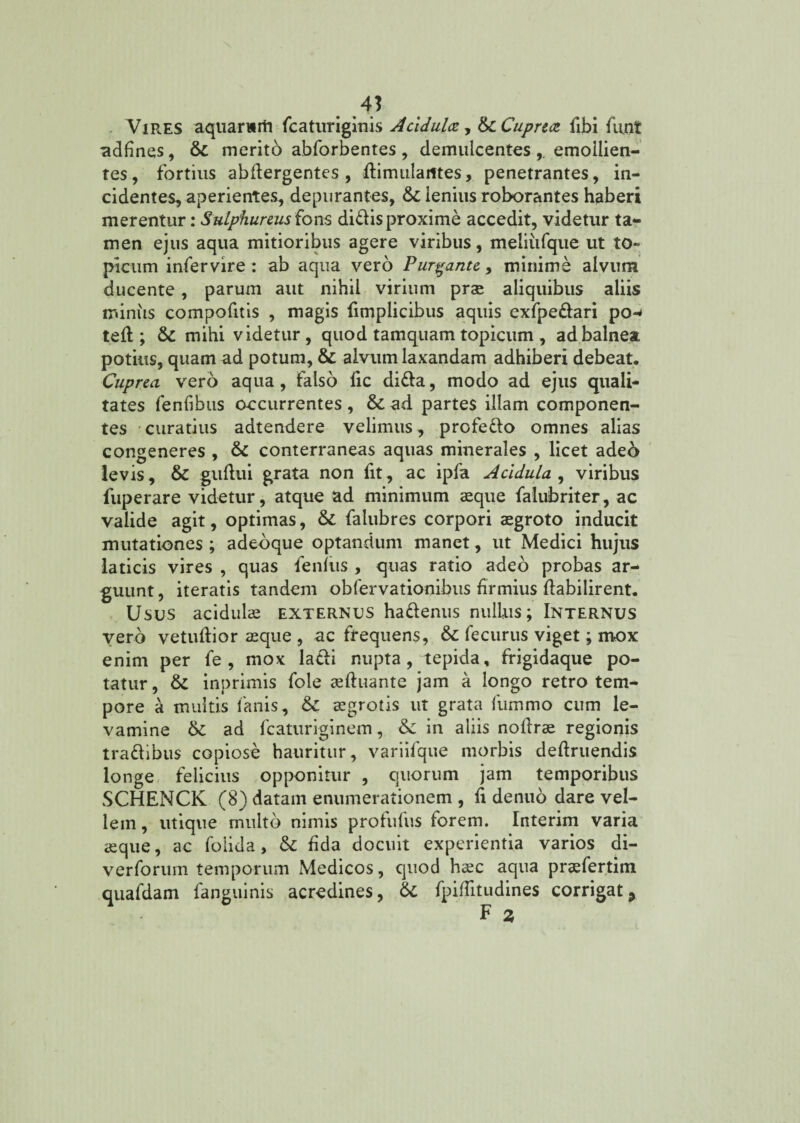 4} Vires aquarwrti fcaturiginis Acidula, & Cuprea fibi funt adfines, &c merito abforbentes , demulcentes ,. emollien¬ tes , fortius abflergentes , flimularttes, penetrantes, in¬ cidentes, aperientes, depurantes, Sz lenius roborantes haberi merentur: Sulphureus fons didis proxime accedit, videtur ta¬ men ejus aqua mitioribus agere viribus, meliufque ut to» picum infervire : ab aqua vero Purgante, minime alvum ducente, parum aut nihil virium prae aliquibus aliis minus compofitis , magis fimplicibus aquis exfpedari po¬ te ; & mihi videtur, quod tamquam topicum , ad balnea potius, quam ad potum, & alvum laxandam adhiberi debeat. Cuprea vero aqua, falso fic dida, modo ad ejus quali¬ tates fenfibus occurrentes , & ad partes illam componen¬ tes curatius adtendere velimus, prefedo omnes alias congeneres , 6z conterraneas aquas minerales , licet ade6 levis, & guflui grata non fit, ac ipfa Acidula , viribus fuperare videtur, atque ad minimum aeque falubriter, ac valide agit, optimas, 6z falubres corpori aegroto inducit mutationes ; adeoque optandum manet, ut Medici hujus laticis vires , quas fenfiis , quas ratio adeo probas ar¬ guunt , iteratis tandem obfervationibus firmius flabilirent. Usus acidulae externus hadenus nullus; Internus vero vetuftior ffique , ac frequens, 6z fecurus viget; mox enim per fe , mox ladi nupta, tepida, frigidaque po¬ tatur , &Z inprimis fole jcftuante jam a longo retro tem¬ pore a multis fanis, 6z aegrotis ut grata fummo cum le¬ vamine 6z ad fcaturiginem, 3z in aliis nollrae regionis tradibus copiose hauritur, variifque morbis definiendis longe felicius opponitur , quorum jam temporibus SCHENCK (8) datam enumerationem , fi denuo dare vel¬ lem , utique multo nimis profufus forem. Interim varia aeque, ac folida, &: fida docuit experientia varios di- verforum temporum Medicos, quod haec aqua praefertim quafdam fanguinis acredines, 6z fpiflitudines corrigat, F 2