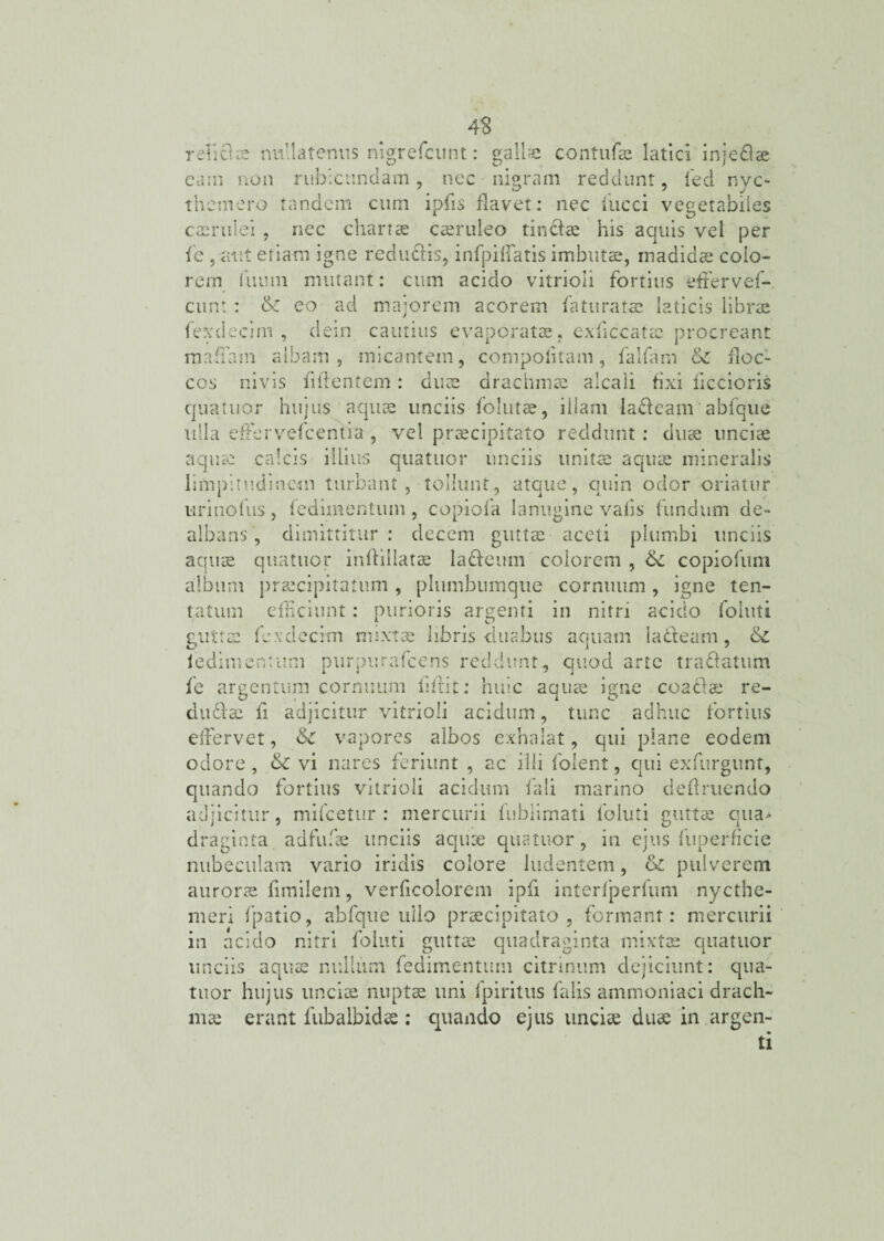 relicue nullatenus nigrefcunt: gallae contufae latici injedlae cam non rubicundam, nec nigram reddunt, fed nvc- themero tandem cum ipfis flavet: nec iucci vegetabiles caerulei , nec chartae caeruleo tindfae his aquis vel per fe 5 aut etiam igne redu&is, infpiflatis imbutae, madidae colo¬ rem fiium mutant: cum acido vitrioli fortius effer vef- cunt: & eo ad majorem acorem fatu ratae laticis librae fexdecim , dem cautius evaporatae, exficcatec procreant mada n i albam, micantem, compoiitam , falfam & floc¬ cos ni vis fidentem: duae drachmae alcali fixi liccioris qua tuor hujus aquae unciis follitae, illam ladfeam abfque ulla etfervefcentia , vel praecipitato reddunt: duae unciae aquae calcis illius quatitor unciis unitae aquae mineralis limpitudinem turbant, tollunt, atque, quin odor oriatur urinofus, iedimentum, copiofa lanugine vafis fundum de¬ albans , dimittitur : decem guttae aceti plumbi unciis aquae quatuor inflillatae ladfeum colorem , 6c copiofum album praecipitatum, phimbumque cornuum, igne ten¬ ta tum efficiunt: purioris argenti in nitri acido folliti guttae fexdecim mixtae libris duabus aquam ladfeam , iedimentum purpurafcehs reddunt, quod arte tradfatum fe argentum cornuum lidit; huic aquae igne coaclae re¬ dii diae ii adjicitur vitrioli acidum, tunc adhuc fortius elfervet, &c vapores albos exhalat, qui plane eodem odore , &C vi nares feriunt , ac illi folent, qui exfurgunt, quando fortius vitrioli acidum fali marino dedruendo adjicitur, mifcetur : mercurii iublimati foluti guttae qua¬ draginta adfufae unciis aquae quatuor, in ejus fuperficie nubeculam vario iridis colore ludentem, & pulverem aurorae fimilem, verficolorem ipfi interfperfum nycthe- meri fpatio, abfque ullo praecipitato , formant; mercurii in acido nitri foluti guttae quadraginta mixtae quatuor unciis aquae nullum fedimentum citrinum dejiciunt; qua¬ tuor hujus unciae nuptae uni fpiritus falis ammoniaci drach¬ mae erant fubalbidae; quando ejus unciae duae in argen¬ ti