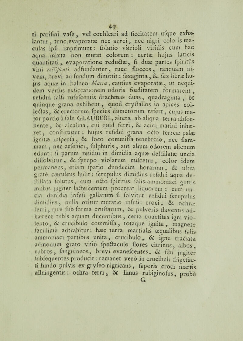 ti parifini vafe, vel cochleari ad ficcitatem ixfque exha* lantur, tunc,evaporatae nec aurei, nec nigri coloris ma¬ culas ipfi imprimunt: foLutio vkrioli viridis cum hac aqua mixta non mutat colorem ; certae hujus laticis quantitati , evaporatione redudae, fi duae partes lpiritus vini recllficati adfundantur, tunc floccos, tanquam ni- vem, brevi ad fundum dimittite fexaginta, &C fex fibrsehu¬ jus aquae in balneo Maria* cautius evaporatae, ut nequi¬ tiem verfus exficcationem odoris foeditatem formarent , rebdiii falfi rufefcentls drachmas duas, quadraginta , &£ quinque grana exhibent, quod cryftallos in apices col- ledas, &L eredorum fpecies dumetorum refert, cujus ma¬ jor portio a fale GLAUBERI, altera ab aliqua terra abfor- bente, & alcaiina, cui quid ferri, & acidi marini inhae¬ ret , confutuitur ; hujus relidui grana odo ferreae palae ignitae infperfa, &£ loco commilfa tenebrofo, nec flanv- mam , nec arfenici, fulphuris , aut alium ociorem alienum edunt: fi parum relidui in dimidia aquae dedillatae uncia dilTolvitur > & fyrupo violarum mifcetur, color idem permanens, etiam fpatio duodecim horarum, & ultra grate caeruleus ludit: fcrupulus dimidius refidui aqua de- tlillata follitus, cum odo lpiritus falis ammoniaci guttis- miftus jugiter ladefcentem procreat liquorem : cum un¬ cia dimidia infuli gallarum fi folvitur refidui fcrupulus dimidius, nulla oritur mutatio infuli: croci, & ochrae ferri, quae fub forma crudarum, pulveris flaventis ad¬ haerent tubis aquam ducentibus , certa quantitas igni vio¬ lento, &: crucibulo commilfa, toiaque ignita, magnete facillime adtrahitur:. haec terra martialis aequalibus falis ammoniaci partibus unita, crucibulo, igne tradata admodum grato vifui fpedaculo flores citrinos, albos, rubros, fanguineos, brevi evanefeentes, fibi jugiter fubfequentes producit: remanet vero, in crucibuli tri^efac- ti fundo pulvis ex gryfeo-nigricans, faporis croci martis aftringentis: ochra ferri, &c limus rubigjnofus, probe G