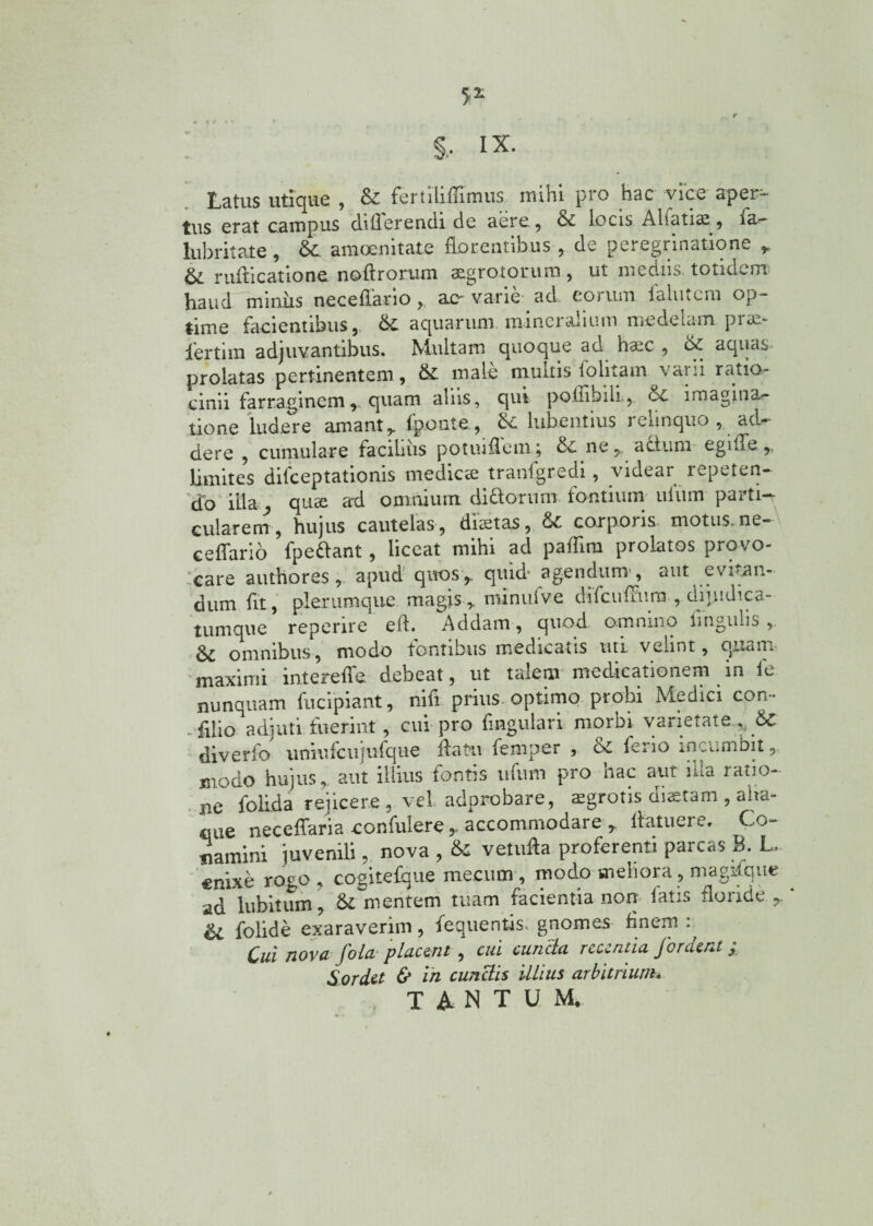 Latus utique , & fertiliffimus mihi pro hac vice aper¬ tus erat campus differendi de aere, & locis Aliatiae, fa- lubritate, dc amoenitate florentibus , de peregrinatione , Sc rufficatione noft rorum aegrotorum, ut n»c d 11 s totidem haud miniis nec e flari o > ac- varie ad eorum lalutera op¬ time facientibus, di aquarum mineralium medelam prae¬ fer tim adjuvantibus. Multam quoque ad hsic , d£ aquas prolatas pertinentem, di male multis folitam varii ratio¬ cinii farraginem r quam aliis, qui poflibili., di imagina¬ tione ludere amant, fponte , di lubentius relinquo , ad¬ dere , cumulare facilius potiuflemq di ne,, a cluni egiffe,, limites difceptationis medica? tranfgredi, videar repeten¬ do illa ^ quae ad omnium di florum fontium ulum parti¬ cularem, hujus cautelas, distas, di corpons motus, ne- ceffario fpeflant, liceat mihi ad paflim prolatos provo¬ care authores , apud quos, quid- agendum, aut e vian¬ dum fit, plerumque magis,, minuive difcuffurn , dijudica- tumque reperire efl. Addam, quod omnino lingulis , 6i omnibus, modo fontibus medicatis uti velint, quam maximi intereffe. debeat, ut talem medicationem in le nunquam fucipiant, nifl prius, optimo probi Medici con- - fllio adjuti fuerint, cui pro Angulari morbi varietatedi diverfo uniufcujufque flatu femper , & ferio incumbit, modo hujus, aut illius fontis ufum pro hac aut nta ratio¬ ne folida rejicere, vel adorobare, aegrotis diaetam , aha- oue neceffaria confidere , accommodare ,. flatuei e, (lic¬ eamini juvenili, nova , & vetufla proferenti parcas B. L. enixe rogo , cogitefque mecum , modo meliora, magifque ad lubitum, di mentem tuam facientia non fatis floride , U folide exaraverim, fequentis. gnomes finem : Cui nova fola placent , cui cunela recentia jordent £ Sordet & in cunelis illius arbitrium* TiNTUM,
