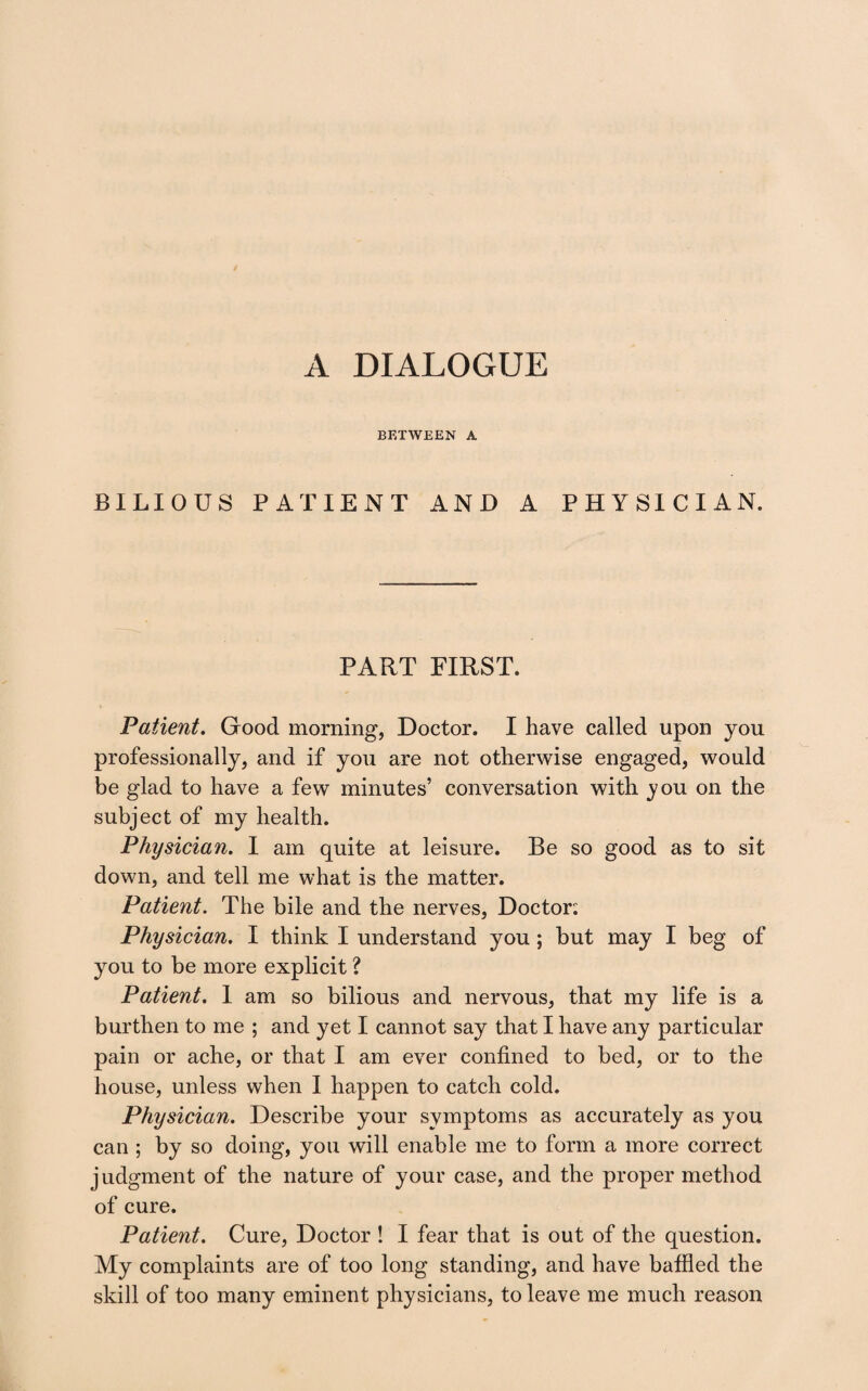 BETWEEN A BILIOUS PATIENT AND A PHYSICIAN. PART FIRST. Patient. Good morning, Doctor. I have called upon you professionally, and if you are not otherwise engaged, would be glad to have a few minutes’ conversation with you on the subject of my health. Physician. I am quite at leisure. Be so good as to sit down, and tell me what is the matter. Patient. The bile and the nerves. Doctor'. Physician. I think I understand you; but may I beg of you to be more explicit ? Patient. I am so bilious and nervous, that my life is a burthen to me ; and yet I cannot say that I have any particular pain or ache, or that I am ever confined to bed, or to the house, unless when I happen to catch cold. Physician. Describe your symptoms as accurately as you can ; by so doing, you will enable me to form a more correct judgment of the nature of your case, and the proper method of cure. Patient. Cure, Doctor ! I fear that is out of the question. My complaints are of too long standing, and have baffled the skill of too many eminent physicians, to leave me much reason