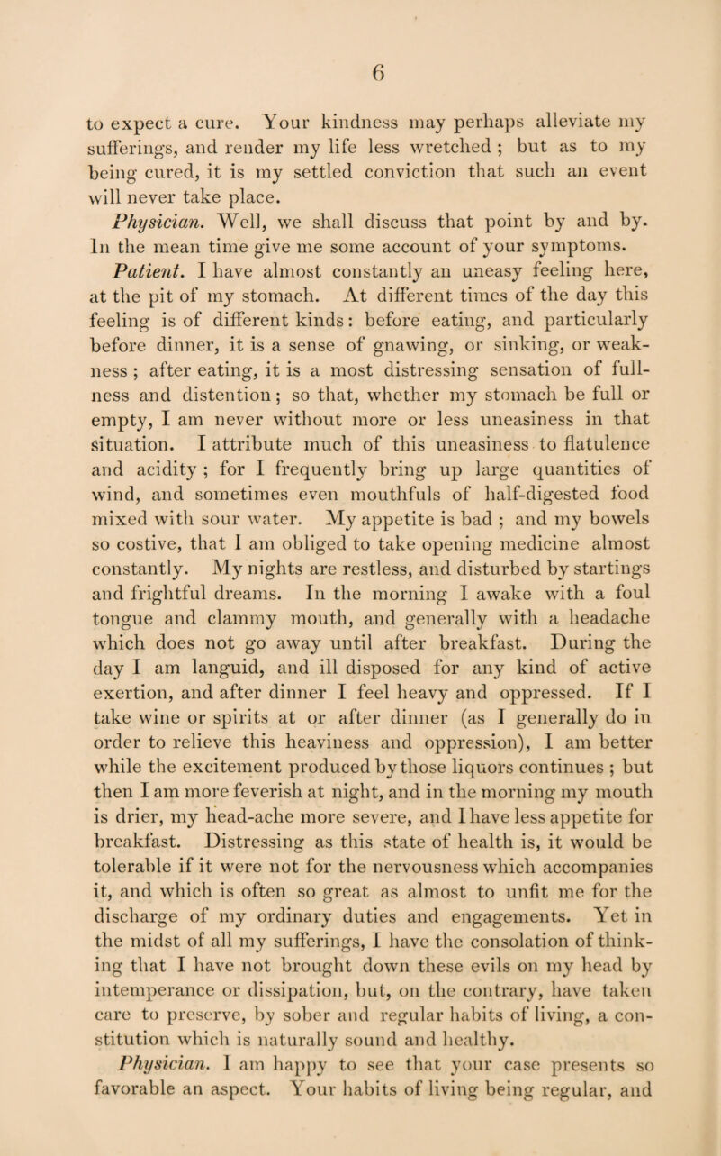 to expect a cure. Your kindness may perhaps alleviate my sufferings, and render my life less wretched ; but as to my being cured, it is my settled conviction that such an event will never take place. Physician. Well, we shall discuss that point by and by. In the mean time give me some account of your symptoms. Patient. I have almost constantly an uneasy feeling here, at the pit of my stomach. At different times of the day this feeling is of different kinds: before eating, and particularly before dinner, it is a sense of gnawing, or sinking, or weak¬ ness ; after eating, it is a most distressing sensation of full¬ ness and distention; so that, whether my stomach be full or empty, I am never without more or less uneasiness in that situation. I attribute much of this uneasiness to flatulence and acidity ; for I frequently bring up large quantities of wind, and sometimes even mouthfuls of half-digested food mixed with sour water. My appetite is bad ; and my bowels so costive, that I am obliged to take opening medicine almost constantly. My nights are restless, and disturbed by startings and frightful dreams. In the morning I awake with a foul tongue and clammy mouth, and generally with a headache which does not go aw'ay until after breakfast. During the day I am languid, and ill disposed for any kind of active exertion, and after dinner I feel heavy and oppressed. If I take wine or spirits at or after dinner (as I generally do in order to relieve this heaviness and oppression), I am better while the excitement produced by those liquors continues ; but then I am more feverish at night, and in the morning my mouth is drier, my Kead-ache more severe, and I have less appetite for breakfast. Distressing as this state of health is, it would be tolerable if it were not for the nervousness which accompanies it, and which is often so great as almost to unfit me for the discharge of my ordinary duties and engagements. Yet in the midst of all my sufferings, I have the consolation of think¬ ing that I have not brought down these evils on my liead by intemperance or dissipation, but, on the contrary, have taken care to preserve, by sober and regular liabits of living, a con¬ stitution which is naturally sound and healthy. Physician. I am happy to see that your case presents so favorable an aspect. Your habits of living being regular, and