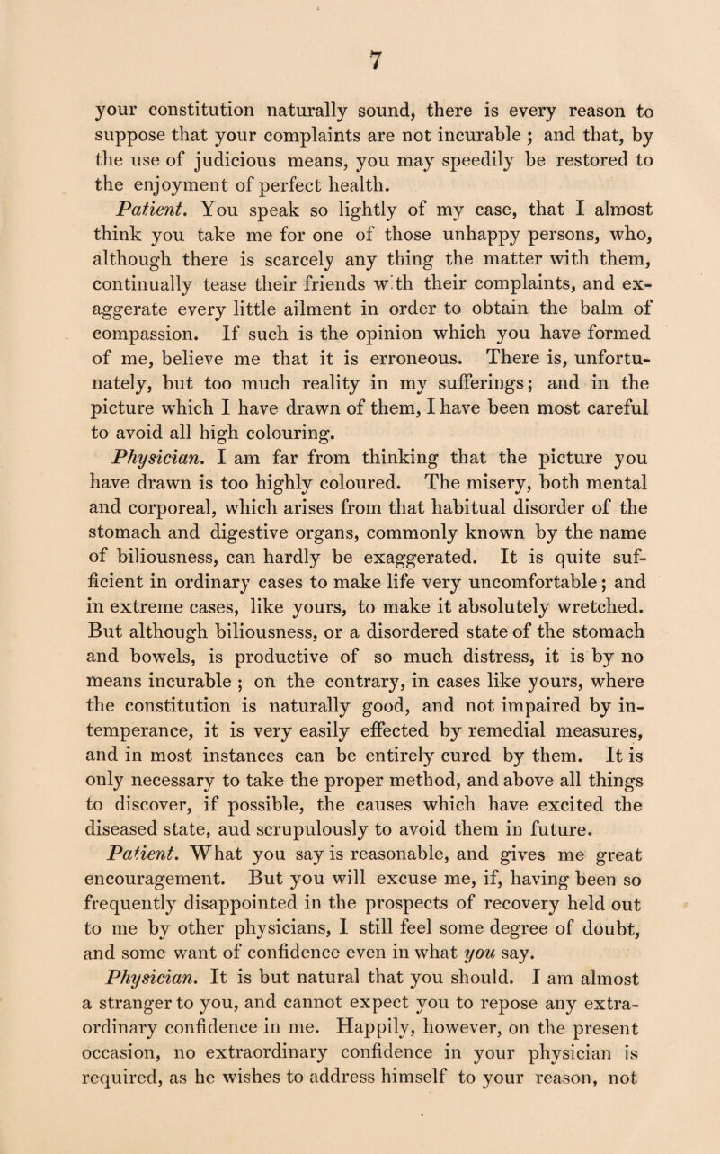 your constitution naturally sound, there is every reason to suppose that your complaints are not incurable ; and that, by the use of judicious means, you may speedily be restored to the enjoyment of perfect health. Patient. You speak so lightly of my case, that I almost think you take me for one of those unhappy persons, who, although there is scarcely any thing the matter with them, continually tease their friends w th their complaints, and ex¬ aggerate every little ailment in order to obtain the balm of compassion. If such is the opinion which you have formed of me, believe me that it is erroneous. There is, unfortu¬ nately, hut too much reality in my sufferings; and in the picture which I have drawn of them, I have been most careful to avoid all high colouring. Physician. I am far from thinking that the picture you have drawn is too highly coloured. The misery, both mental and corporeal, which arises from that habitual disorder of the stomach and digestive organs, commonly known by the name of biliousness, can hardly be exaggerated. It is quite suf¬ ficient in ordinary cases to make life very uncomfortable; and in extreme cases, like yours, to make it absolutely wretched. But although biliousness, or a disordered state of the stomach and bowels, is productive of so much distress, it is by no means incurable ; on the contrary, in cases like yours, where the constitution is naturally good, and not impaired by in¬ temperance, it is very easily effected by remedial measures, and in most instances can be entirely cured by them. It is only necessary to take the proper method, and above all things to discover, if possible, the causes which have excited the diseased state, aud scrupulously to avoid them in future. Patient. What you say is reasonable, and gives me great encouragement. But you will excuse me, if, having been so frequently disappointed in the prospects of recovery held out to me by other physicians, I still feel some degree of doubt, and some want of confidence even in what you say. Physician. It is but natural that you should. I am almost a stranger to you, and cannot expect you to repose any extra¬ ordinary confidence in me. Happily, however, on the present occasion, no extraordinary confidence in your physician is required, as he wishes to address himself to your reason, not