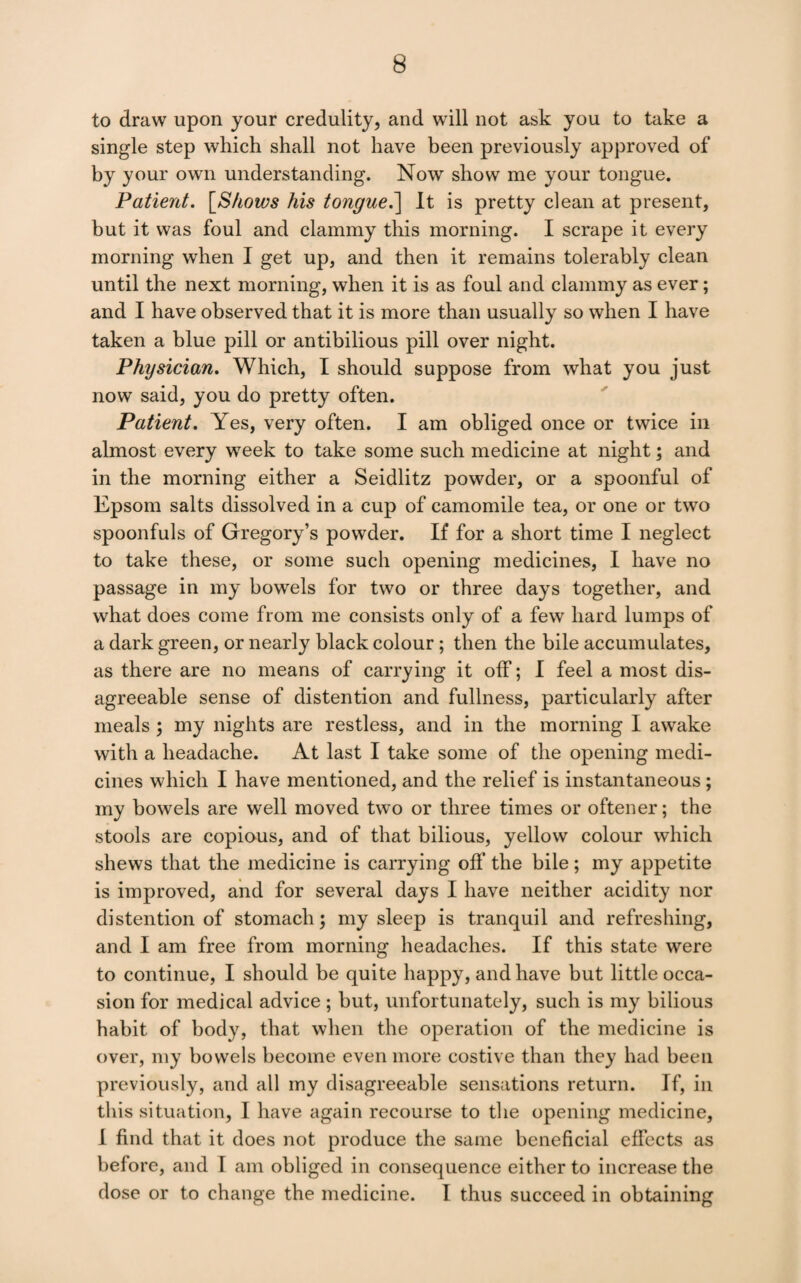 to draw upon your credulity, and will not ask you to take a single step which shall not have been previously approved of by your own understanding. Now show me your tongue. Patient. [^Sfiows his tongue.^ It is pretty clean at present, but it was foul and clammy this morning. I scrape it every morning when I get up, and then it remains tolerably clean until the next morning, when it is as foul and clammy as ever; and I have observed that it is more than usually so when I have taken a blue pill or antibilious pill over night. Physician. Which, I should suppose from what you just now said, you do pretty often. Patient. Yes, very often. I am obliged once or twice in almost every week to take some such medicine at night; and in the morning either a Seidlitz powder, or a spoonful of Epsom salts dissolved in a cup of camomile tea, or one or two spoonfuls of Gregory’s powder. If for a short time I neglect to take these, or some such opening medicines, I have no passage in my bowels for two or three days together, and what does come from me consists only of a few hard lumps of a dark green, or nearly black colour; then the bile accumulates, as there are no means of carrying it off; I feel a most dis¬ agreeable sense of distention and fullness, particularly after meals; my nights are restless, and in the morning I awake with a headache. At last I take some of the opening medi¬ cines which I have mentioned, and the relief is instantaneous ; my bowels are well moved two or three times or oftener; the stools are copious, and of that bilious, yellow colour which shews that the medicine is carrying off the bile; my appetite is improved, and for several days I have neither acidity nor distention of stomach; my sleep is tranquil and refreshing, and I am free from morning headaches. If this state were to continue, I should be quite happy, and have but little occa¬ sion for medical advice; but, unfortunately, such is my bilious habit of body, that when the operation of the medicine is over, my bowels become even more costive than they had been previously, and all my disagreeable sensations return. If, in this situation, I have again recourse to the opening medicine, I find that it does not produce the same beneficial effects as before, and I am obliged in consequence either to increase the dose or to change the medicine. I thus succeed in obtaining