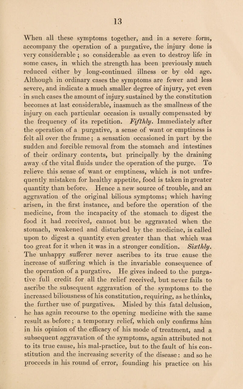 When all these symptoms together, and in a severe form, accompany the operation of a purgative, the injury done is very considerable ; so considerable as even to destroy life in some cases, in which the strength has been previously much reduced either by long-continued illness or by old age. Although in ordinary cases the symptoms are fewer and less severe, and indicate a much smaller degree of injury, yet even in such cases the amount of injury sustained by the constitution becomes at last considerable, inasmuch as the smallness of the injury on each particular occasion is usually compensated by the frequency of its repetition. Fifthly, Immediately after the operation of a purgative, a sense of want or emptiness is felt all over the frame; a sensation occasioned in part by the sudden and forcible removal from the stomach and intestines of their ordinary contents, but principally by the draining away of the vital fluids under the operation of the purge. To relieve this sense of want or emptiness, which is not unfre- quently mistaken for healthy appetite, food is taken in greater quantity than before. Hence a new source of trouble, and an aggravation of the original bilious symptoms; which having arisen, in the first instance, and before the operation of the medicine, from the incapacity of the stomach to digest the food it had received, cannot but he aggravated when the stomach, w^eakened and disturbed by the medicine, is called upon to digest a quantity even greater than that which was too great for it when it was in a stronger condition. Sixthly. The unhappy sufferer never ascribes to its true cause the increase of suffering which is the invariable consequence of the operation of a purgative. He gives indeed to the purga¬ tive full credit for all the relief received, but never fails to ascribe the subsequent aggravation of the symptoms to the increased biliousness of his constitution, requiring, as bethinks, the further use of purgatives. Misled by this fatal delusion, he has again recourse to the opening medicine with the same result as before; a temporary relief, which only confirms him in his opinion of the efficacy of his mode of treatment, and a subsequent aggravation of the symptoms, again attributed not to its true cause, his mal-practice, but to the fault of his con¬ stitution and the increasing severity of the disease : and so he proceeds in his round of error, founding his practice on his