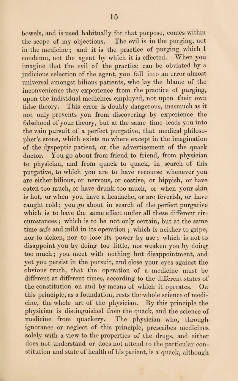 bowels, and is used habitually for that purpose, comes witliin the scope of my objections. The evil is in the purging, not in the medicine; and it is the practice of purging which I condemn, not the agent by which it is effected. When you imagine that the evil of the practice can be obviated by a judicious selection of the agent, you fall into an error almost universal amongst bilious patients, who lay the blame of the inconvenience they experience from the practice of purging, upon the individual medicines employed, not upon their own false theory. This error is doubly dangerous, inasmuch as it not only prevents you from discovering by experience the falsehood of your theory, but at the same time leads you into the vain pursuit of a perfect purgative, that medical philoso¬ pher’s stone, which exists no where except in the imagination of the dyspeptic patient, or the advertisement of the quack doctor. You go about from friend to friend, from physician to physician, and frofn quack to quack, in search of this purgative, to which you are to have recourse whenever you are either bilious, or nervous, or costive, or hippish, or have eaten too much, or have drunk too much, or when your skin is hot, or when you have a headache, or are feverish, or have caught cold; you go about in search of the perfect purgative which is to have the same effect under all these different cir¬ cumstances ; which is to be not only certain, but at the same time safe and mild in its operation ; which is neither to gripe, nor to sicken, nor to lose its power by use ; which is not to disappoint you by doing too little, nor weaken you by doing too much; you meet with nothing but disappointment, and yet you persist in the pursuit, and close your eyes against the obvious truth, that the operation of a medicine must be different at different times, according to the different states of the constitution on and by means of which it operates. On this principle, as a foundation, rests the whole science of medi¬ cine, the whole art of the physician. By this principle the physician is distinguished from the quack, and the science of medicine from quackery. The physician who, through ignorance or neglect of this principle, prescribes medicines solely with a view to the properties of the drugs, and either does not understand or does not attend to the particular con¬ stitution and state of health of his patient, is a' quack, although