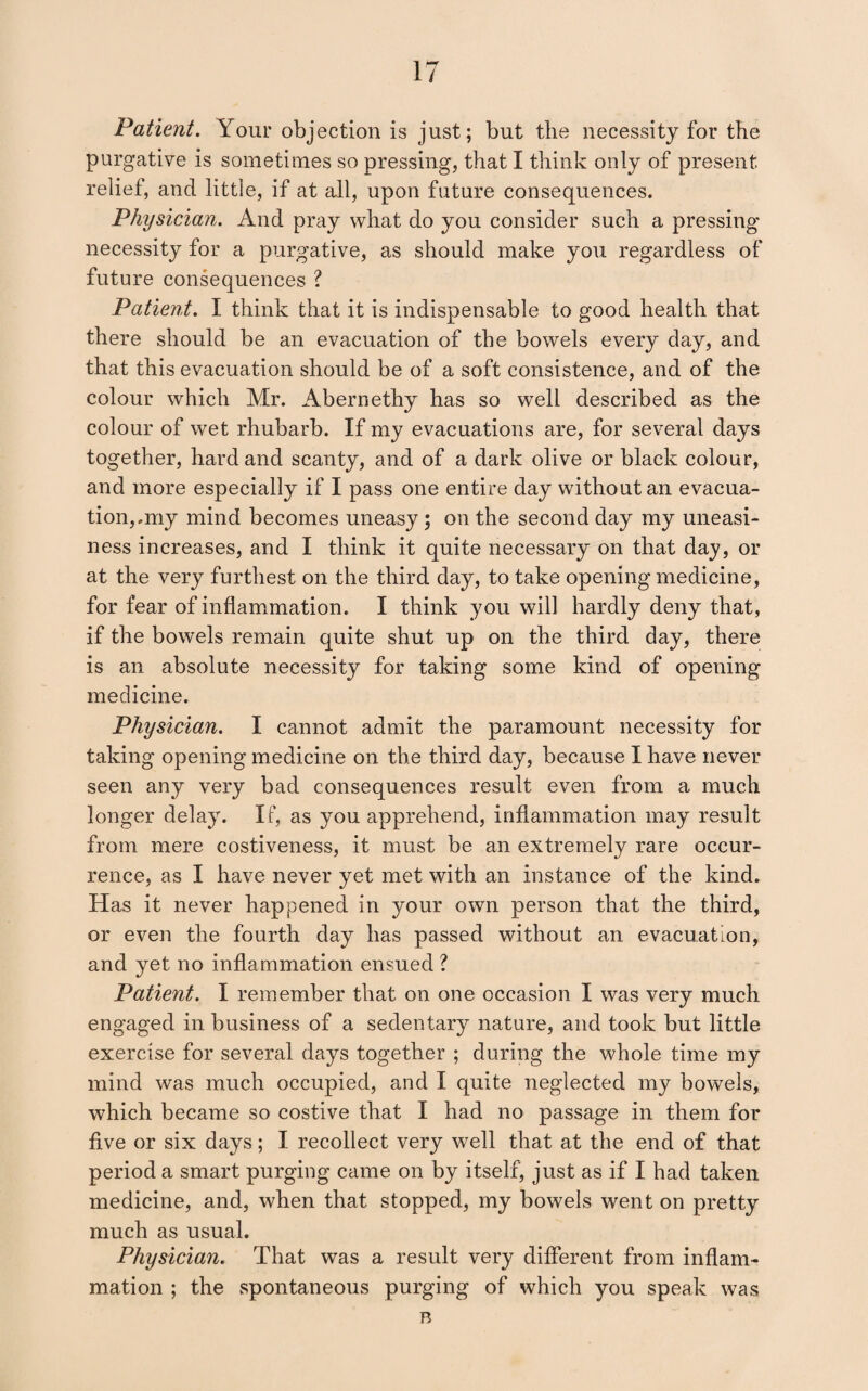 Patient. Your objection is just; but the necessity for the purgative is sometimes so pressing, that I think only of present relief, and little, if at all, upon future consequences. Physician. And pray what do you consider such a pressing necessity for a purgative, as should make you regardless of future consequences ? Patient. I think that it is indispensable to good health that there should be an evacuation of the bowels every day, and that this evacuation should be of a soft consistence, and of the colour which Mr. Abernethy has so well described as the colour of wet rhubarb. If my evacuations are, for several days together, hard and scanty, and of a dark olive or black colour, and more especially if I pass one entire day without an evacua¬ tion,.my mind becomes uneasy ; on the second day my uneasi¬ ness increases, and I think it quite necessary on that day, or at the very furthest on the third day, to take opening medicine, for fear of inflammation. I think you will hardly deny that, if the bowels remain quite shut up on the third day, there is an absolute necessity for taking some kind of opening medicine. Physician. I cannot admit the paramount necessity for taking opening medicine on the third day, because I have never seen any very bad consequences result even from a much longer delay. If, as you apprehend, inflammation may result from mere costiveness, it must be an extremely rare occur¬ rence, as I have never yet met with an instance of the kind. Has it never happened in your own person that the third, or even the fourth day has passed without an evacuation, and yet no inflammation ensued ? Patient. I remember that on one occasion I was very much engaged in business of a sedentary nature, and took but little exercise for several days together ; during the whole time my mind was much occupied, and I quite neglected my bowels, which became so costive that I had no passage in them for five or six days; I recollect very well that at the end of that period a smart purging came on by itself, just as if I had taken medicine, and, when that stopped, my bowels went on pretty much as usual. Physician. That was a result very different from inflam¬ mation ; the .spontaneous purging of which you speak n was