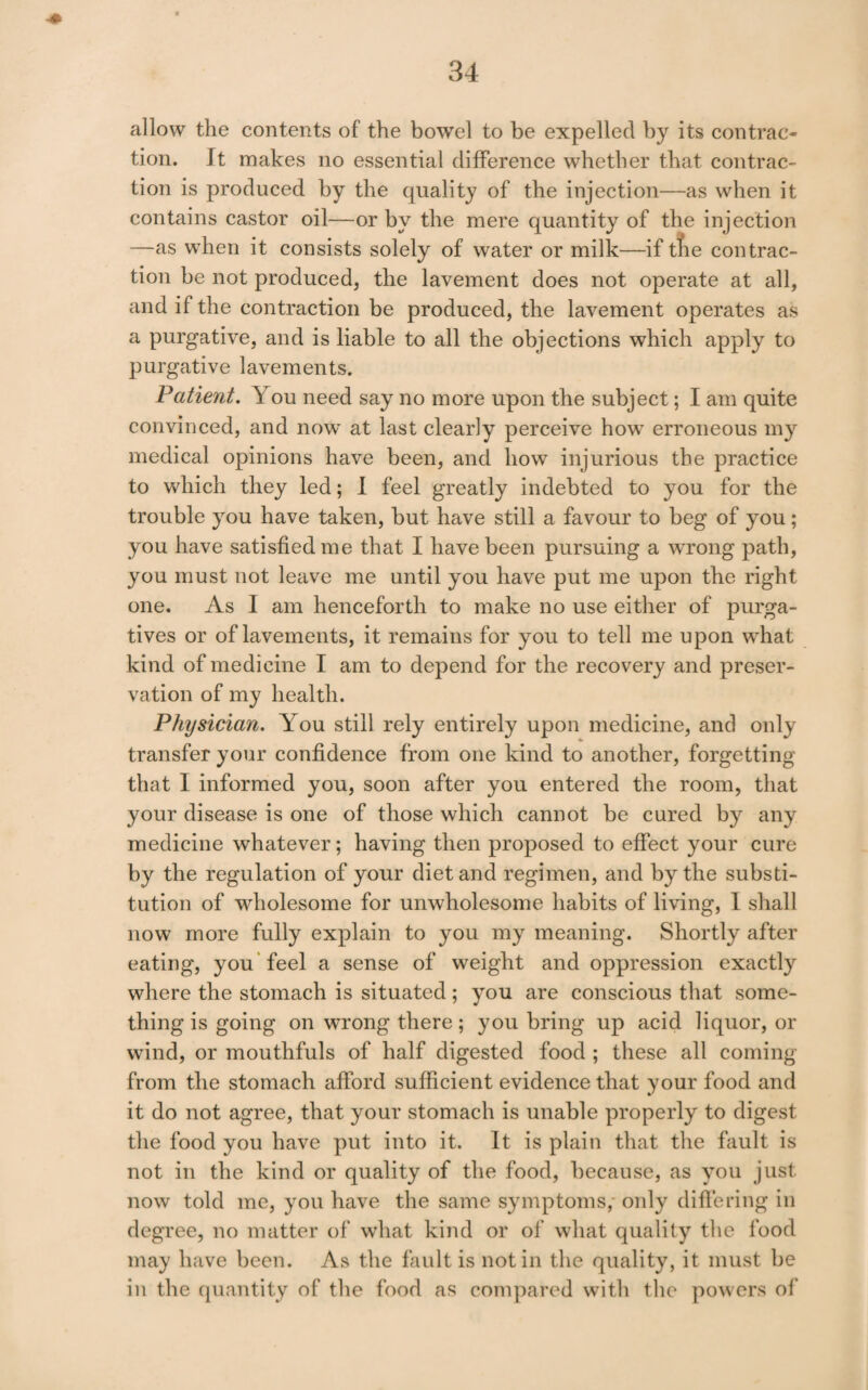 allow the contents of the bowel to be expelled by its contrac¬ tion. It makes no essential difference whether that contrac¬ tion is produced by the quality of the injection—as when it contains castor oil—or by the mere quantity of the injection —as when it consists solely of water or milk—if tfie con trac¬ tion be not produced, the lavement does not operate at all, and if the contraction be produced, the lavement operates as a purgative, and is liable to all the objections which apply to purgative lavements. Patient. You need say no more upon the subject; I am quite convinced, and now at last clearly perceive how erroneous my medical opinions have been, and how injurious the practice to which they led; 1 feel greatly indebted to you for the trouble you have taken, but have still a favour to beg of you; you have satisfied me that I have been pursuing a wTong path, you must not leave me until you have put me upon the right one. As I am henceforth to make no use either of purga¬ tives or of lavements, it remains for you to tell me upon what kind of medicine I am to depend for the recovery and preser¬ vation of my health. Physician. You still rely entirely upon medicine, and only transfer your confidence from one kind to another, forgetting that I informed you, soon after you entered the room, that your disease is one of those which cannot be cured by any medicine whatever; having then proposed to effect your cure by the regulation of your diet and regimen, and by the substi¬ tution of wholesome for unwholesome habits of living, 1 shall now more fully explain to you my meaning. Shortly after eating, you'feel a sense of weight and oppression exactly where the stomach is situated; you are conscious that some¬ thing is going on wrong there; you bring up acid liquor, or wind, or mouthfuls of half digested food ; these all coming from the stomach afford sufficient evidence that your food and it do not agree, that your stomach is unable properly to digest the food you have put into it. It is plain that the fault is not in the kind or quality of the food, because, as you just now told me, you have the same symptoms,* only differing in degree, no matter of what kind or of what quality the food may have been. As the fault is notin the quality, it must be in the quantity of the food as compared with the powers of