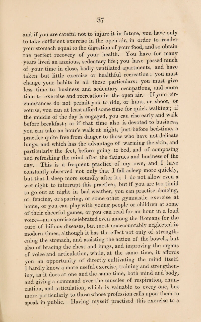 and if you are careful not to injure it in future, you have only to take sufficient exercise in the open air, in order to render your stomach equal to the digestion of your food, and so obtain the perfect recovery of your health. You have for many years lived an anxious, sedentary life; you have passed much of your time in close, badly ventilated apartments, and have taken but little exercise or healthful recreation ; you must change your habits in all these particulars; you must give less time to business and sedentary occupations, and more time to exercise and recreation in the open air. If your cir¬ cumstances do not permit you to ride, or hunt, or shoot, or course, you can at least afford some time for quick walking; if the middle of the day is engaged, you can rise early and walk before breakfast; or if that time also is devoted to business, you can take an hour’s walk at night, just before bed-time, a practice quite free from danger to those who have not delicate lungs, and which has the advantage of warming the skin, and particularly the feet, before going to bed, and of composing and refreshing the mind after the fatigues and business of the day. This is a frequent practice of my own, and I have constantly observed not only that I fall asleep more quickly, but that I sleep more soundly after it; I do not allow even a wet night to interrupt this practice; but if you are too timid to go out at night in bad weather, you can practise dancing, or fencing, or sparring, or some other gymnastic exercise at home, or you can play with young people or children at some of their cheerful games, or you can read for an hour in a loud yoice—an exercise celebrated even among the Romans for the cure of bilious diseases, but most unaccountably neglected in modern times, although it has the effect not only of strength¬ ening the stomach, and assisting the action of the bowels, but also of bracing the chest and lungs, and improving the organs of voice and articulation, while, at the same time, it affords you an opportunity of directly cultivating the mind itself. I hardly know a more useful exercise, training and strengthen¬ ing, as it does at one and the same time, both mind and body, and giving a command over the muscles of respiration, enun¬ ciation, and articulation, which is valuable to every one, but more particularly to those whose profession calls upon them to speak in public. Having myself practised this exercise to a