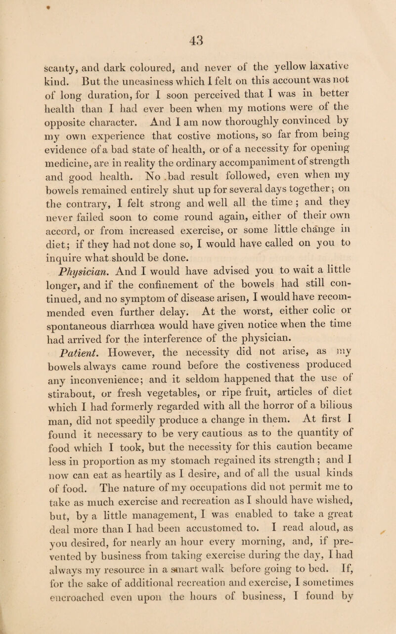 scanty, and dark coloured, and never ol the yellow laxative kind. But the uneasiness which 1 felt on this account was not of long duration, for I soon perceived that I was in better health than I had ever been when my motions were of the opposite character. And 1 am now thoroughly convinced by my own experience that costive motions, so far from being evidence of a bad state of health, or of a necessity for opening medicine, are in reality the ordinary accompaniment of strength and good health. No .bad result followed, even when my bowels remained entirely shut up for several days together; on the contrary, I felt strong and well all the time ; and they never failed soon to come round again, either of their own accord, or from increased exercise, or some little change in diet; if they had not done so, I would have called on you to inquire what should be done. Physician, And I would have advised you to wait a little longer, and if the confinement of the bowels had still con¬ tinued, and no symptom of disease arisen, I would have recom¬ mended even further delay. At the worst, either colic or spontaneous diarrhoea would have given notice when the time had arrived for the interference of the physician. Patient, However, the necessity did not arise, as my bowels always came round before the costiveness produced any inconvenience; and it seldom happened that the use of stirabout, or fresh vegetables, or ripe fruit, a^rticles of diet which I had formerly regarded with all the horror of a bilious man, did not speedily produce a change in them. At first I found it necessary to be very cautious as to the quantity of food which I took, but the necessity for this caution became less in proportion as my stomach regained its strength ; and I now can eat as heartily as I desire, and of all the usual kinds of food. The nature of my occupations did not permit me to take as much exercise and recreation as I should have wished, but, by a little management, I was enabled to take a great deal more than I had been accustomed to. I read aloud, as you desired, for nearly an hour every morning, and, if pre¬ vented by business from taking exercise during the day, I had always my resource in a siuart walk before going to bed. If, for the sake of additional recreation and exercise, I sometimes encroached even upon the hours of business, I found by