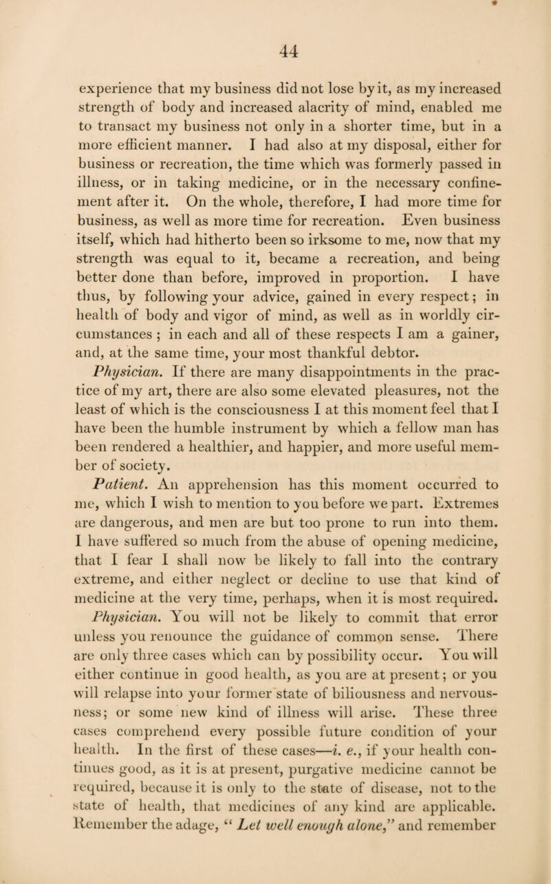 experience that my business did not lose by it, as my increased strength of body and increased alacrity of mind, enabled me to transact my business not only in a shorter time, but in a more efficient manner. I had also at my disposal, either for business or recreation, the time which was formerly passed in illness, or in taking medicine, or in the necessary confine¬ ment after it. On the whole, therefore, I had more time for business, as well as more time for recreation. Even business itself, which had hitherto been so irksome to me, now that my strength was equal to it, became a recreation, and being better done than before, improved in proportion. I have thus, by following your advice, gained in every respect; in health of body and vigor of mind, as well as in worldly cir¬ cumstances ; in each and all of these respects I am a gainer, and, at the same time, your most thankful debtor. Physician, If there are many disappointments in the prac¬ tice of my art, there are also some elevated pleasures, not the least of which is the consciousness I at this moment feel that I have been the humble instrument by which a fellow man has been rendered a healthier, and happier, and more useful mem¬ ber of society. Patient, An apprehension has this moment occurred to me, which I wish to mention to you before we part. Extremes are dangerous, and men are but too prone to run into them. I have suffered so much from the abuse of opening medicine, that I fear 1 shall now be likely to fall into the contrary extreme, and either neglect or decline to use that kind of medicine at the very time, perhaps, when it is most required. Physician. You will not be likely to commit that error unless you renounce the guidance of common sense. There are only three cases which can by possibility occur. You will either continue in good health, as you are at present; or you will relapse into your former state of biliousness and nervous¬ ness; or some new kind of illness will arise. These three cases comprehend every possible future condition of your health. In the first of these cases—i. e., if your health con¬ tinues good, as it is at present, purgative medicine cannot be required, because it is only to the state of disease, not to the state of health, that medicines of any kind are applicable. Keniember the adage, “ Let welt enough alone^' and remember