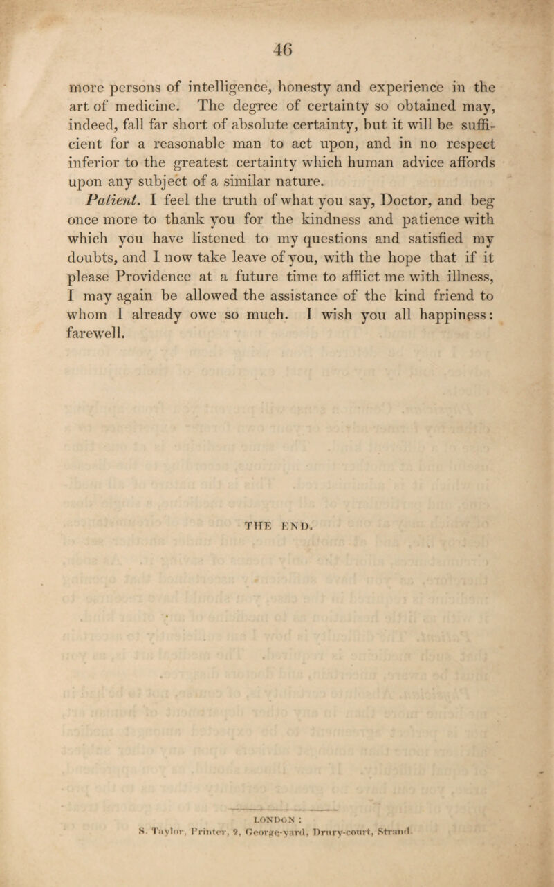 more persons of intelligence, honesty and experience in the art of medicine. The degree of certainty so obtained may, indeed, fall far short of absolute certainty, but it will be suffi¬ cient for a reasonable man to act upon, and in no respect inferior to the greatest certainty which human advice affords upon any subject of a similar nature. Patient, I feel the truth of what you say, Doctor, and beg once more to thank you for the kindness and patience with which you have listened to my questions and satisfied my doubts, and I now take leave of you, with the hope that if it please Providence at a future time to afflict me with illness, I may again be allowed the assistance of the kind friend to whom I already owe so much. 1 wish you all happiness: farewell. TTTE END. LONDON : S. Tavlor, I’niitev, 2, Ccnrfffj-yard, Urnry-coiut, Straml