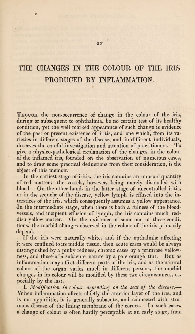 ON THE CHANGES IN THE COLOUR OF THE IRIS PRODUCED BY INFLAMMATION. Though the non-occurrence of change in the colour of the iris, during or subsequent to ophthalmia, be no certain test of its healthy condition, yet the well-marked appearance of such change is evidence of the past or present existence of iritis, and one which, from its va¬ rieties in different stages of the disease, and in different individuals, deserves the careful investigation and attention of practitioners. To give a physico-pathological explanation of the changes in the colour of the inflamed iris, founded on the observation of numerous cases, and to draw some practical deductions from their consideration, is the object of this memoir. In the earliest stage of iritis, the iris contains an unusual quantity of red matter; the vessels, however, being merely distended with blood. On the other hand, in the latter stage of uncontrolled iritis, or in the sequelae of the disease, yellow lymph is effused into the in¬ terstices of the iris, which consequently assumes a yellow appearance. In the intermediate stage, when there is both a fulness of the blood¬ vessels, and incipient effusion of lymph, the iris contains much red¬ dish yellow matter. On the existence of some one of these condi¬ tions, the morbid changes observed in the colour of the iris primarily depend. If the iris were naturally white, and if the opthalmise affecting it were confined to its middle tissue, then acute cases would be always distinguished by a pinky redness, chronic cases by a primrose yellow¬ ness, and those of a subacute nature by a pale orange tint. But as inflammation may affect different parts of the iris, and as the natural colour of the organ varies much in different persons, the morbid changes in its colour will be modified by these two circumstances, es¬ pecially by the last. I. Modification m colour depending on the seat of the disease.— When inflammation affects chiefly the anterior layer of the iris, and is not syphilitic, it is generally subacute, and connected with stru¬ mous disease of the lining membrane of the cornea. In such cases, a change of colour is often hardly perceptible at an early stage, from