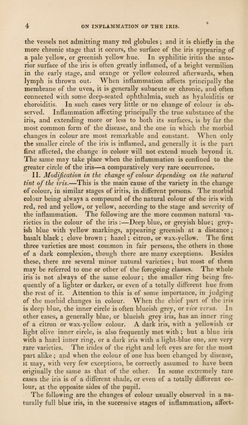 the vessels not admitting many red globules; and it is chiefly in the more chronic stage that it occurs, the surface of the iris appearing of a pale yellow, or greenish yellow hue. In syphilitic iritis the ante¬ rior surface of the iris is often greatly inflamed, of a bright vermilion in the early stage, and orange or yellow coloured afterwards, when lymph is thrown out. When inflammation affects principally the membrane of the uvea, it is generally subacute or chronic, and often connected with some deep-seated ophthalmia, such as hyaloiditis or choroiditis. In such cases very little or no change of colour is ob¬ served. Inflammation affecting principally the true substance of the iris, and extending more or less to both its surfaces, is by far the most common form of the disease, and the one in which the morbid changes in colour are most remarkable and constant. When only the smaller circle of the iris is inflamed, and generally it is the part first affected, the change in colour will not extend much beyond it. The same may take place when the inflammation is confined to the greater circle of the iris—a comparatively very rare occurrence. II. Modification in the change of colour depending on the natural tint of the iris.—This is the main cause of the variety in the change of colour, in similar stages of iritis, in different persons. The morbid colour being always a compound of the natural colour of the iris with red, red and yellow, or yellow, according to the stage and severity of the inflammation. The following are the more common natural va¬ rieties in the colour of the iris:—Deep blue, or greyish blue; grey¬ ish blue with yellow markings, appearing greenish at a distance; basalt black ; clove brown ; hazel; citron, or wax-yellow. The first three varieties are most common in fair persons, the others in those of a dark complexion, though there are many exceptions. Besides these, there are several minor natural varieties; but most of them may be referred to one or other of the foregoing classes. The whole iris is not always of the same colour; the smaller ring being fre¬ quently of a lighter or darker, or even of a totally different hue from the rest of it. Attention to this is of some importance, in judging of the morbid changes in colour. When the chief part of the iris is deep blue, the inner circle is often blueish grey, or vice versa. In other cases, a generally blue, or blueish grey iris, has an inner ring of a citron or wax-yellow colour. A dark iris, with a yellowish or light olive inner circle, is also frequently met with ; but a blue iris with a hazel inner ring, or a dark iris with a light-blue one, are very rare varieties. The irides of the right and left eyes are for the most part alike; and when the colour of one has been changed by disease, it may, with very few exceptions, be correctly assumed to have been originally the same as that of the other. In some extremely rare cases the iris is of a different shade, or even of a totally different co¬ lour, at the opposite sides of the pupil. The following are the changes of colour usually observed in a na¬ turally full blue iris, in the successive stages of inflammation, affect-