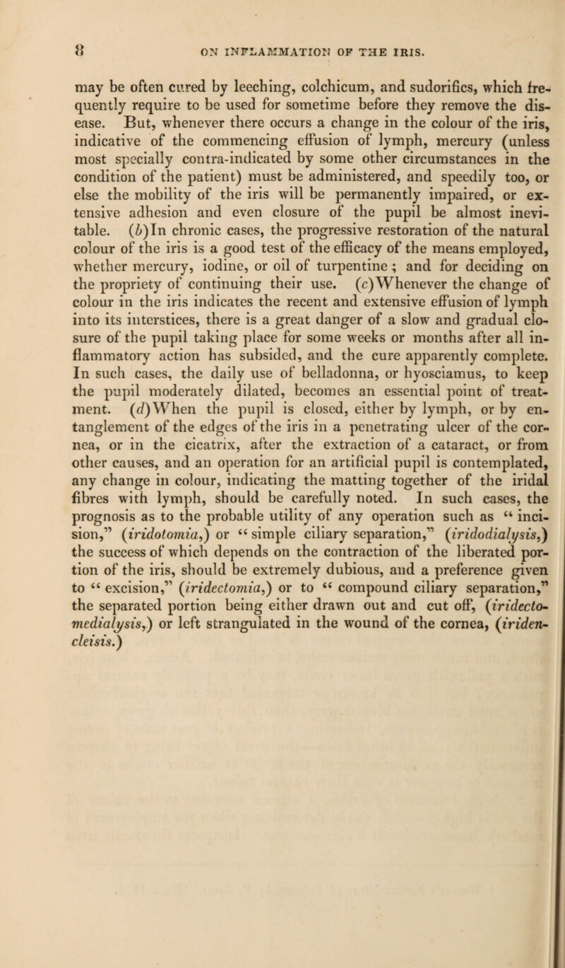 may be often cured by leeching, colchicum, and sudorifics, which fre¬ quently require to be used for sometime before they remove the dis¬ ease. But, whenever there occurs a change in the colour of the iris, indicative of the commencing effusion of lymph, mercury (unless most specially contra-indicated by some other circumstances in the condition of the patient) must be administered, and speedily too, or else the mobility of the iris will be permanently impaired, or ex¬ tensive adhesion and even closure of the pupil be almost inevi¬ table. (^)In chronic cases, the progressive restoration of the natural colour of the iris is a good test of the eflScacy of the means employed, whether mercury, iodine, or oil of turpentine; and for deciding on the propriety of continuing their use. (c)Whenever the change of colour in the iris indicates the recent and extensive eflPusion of lymph into its interstices, there is a great danger of a slow and gradual clo¬ sure of the pupil taking place for some weeks or months after all in¬ flammatory action has subsided, and the cure apparently complete. In such cases, the daily use of belladonna, or hyosciamus, to keep the pupil moderately dilated, becomes an essential point of treat¬ ment. (d)When the pupil is closed, either by lymph, or by en¬ tanglement of the edges of the iris in a penetrating ulcer of the cor¬ nea, or in the cicatrix, after the extraction of a cataract, or from other causes, and an operation for an artificial pupil is contemplated, any change in colour, indicating the matting together of the iridal fibres with lymph, should be carefully noted. In such cases, the prognosis as to the probable utility of any operation such as “ inci¬ sion,” (iridotomia,) or ‘‘ simple ciliary separation,” (iridodialysis,) the success of which depends on the contraction of the liberated por¬ tion of the iris, should be extremely dubious, and a preference given to ‘‘ excision,” (iridectomia,) or to ‘‘ compound ciliary separation,” the separated portion being either drawn out and cut off, (irtdecto- medialysis,) or left strangulated in the wound of the cornea, {iriden- cleisis.)