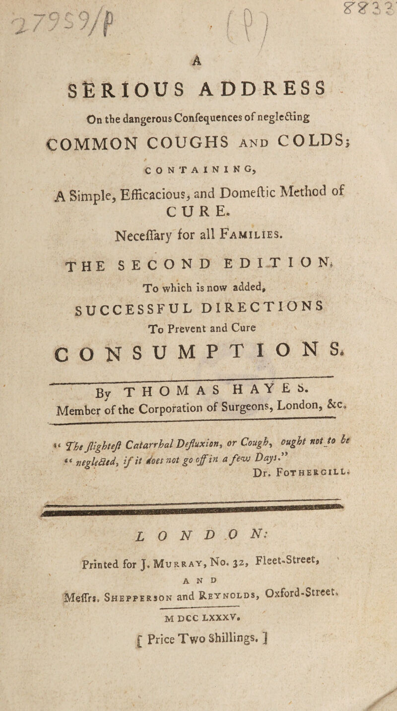 A SERIOUS ADDRESS On the dangerous Confequences of negledling COMMON COUGHS and COLDSj CONTAINING, A Simple, Efficacious, and Domeftic Method of CURE. Necefiary for all Families. THE SECOND EDITION^ To which is now added, SUCCESSFUL DIRECTIONS To Prevent and Cure CONSUMPTIONS* By THOMAS HAYES. Member of the Corporation of Surgeons, London, “ Thtjlighujl Catarrhal Dejluxion, or Cough, ought not to he “ negkatd, if it does not go off in a few Days.’' Dr, Fothergill, L O N D O N: Printed for J. Murray, No. 32, Fleet.Street, AND MelTrt, Shepperjon and Reynolds, Oxford-Street. M DCC LXXXV. [ Price Two Shillings, ]