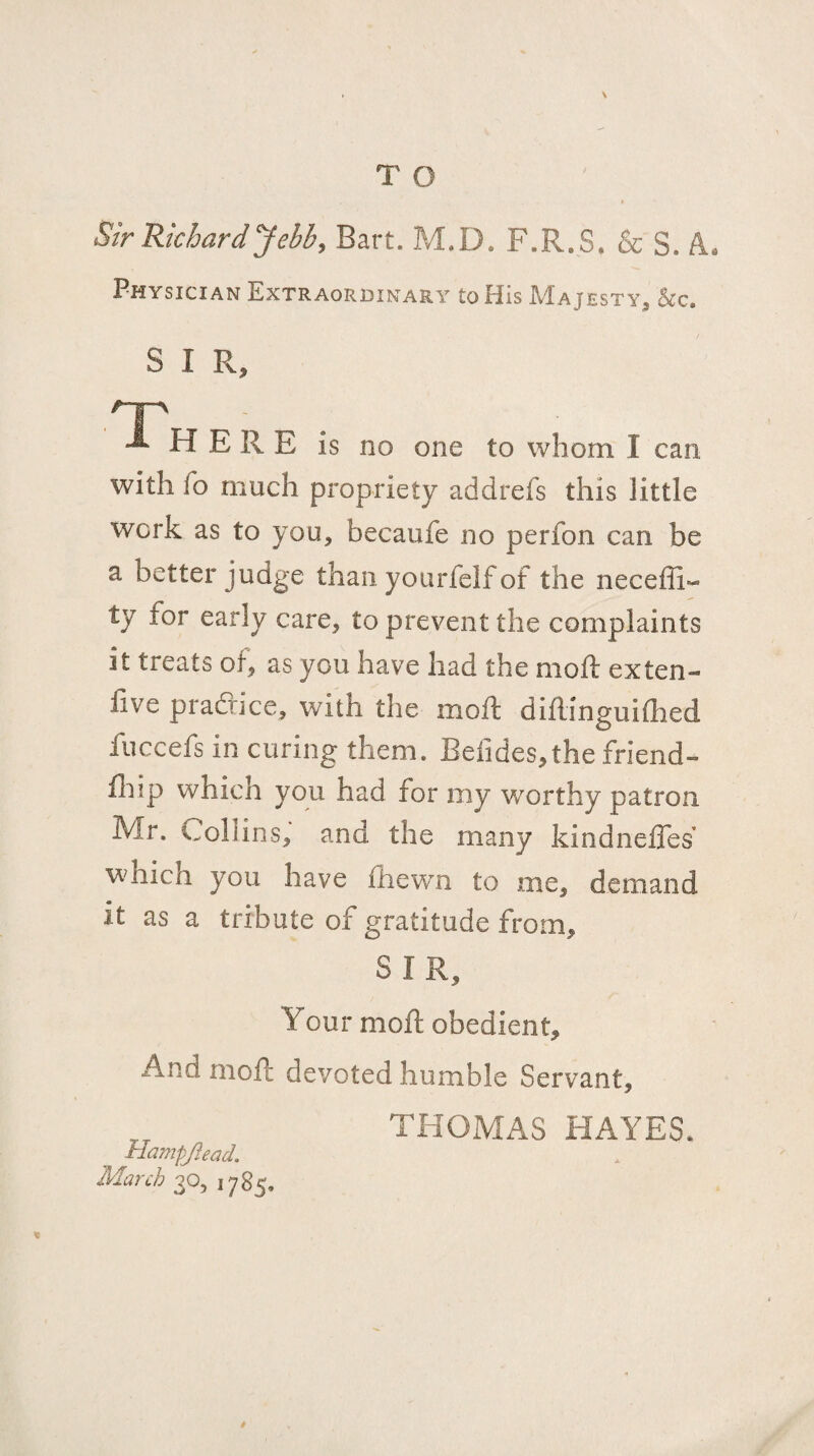 T O Sir Richardyebby Bart. M.D. F.R.S, & S. A. Physician Extraordinary to Flis Majesty^ &c. SIR, one to whom I can with fo much propriety addrefs this little work as to you, becaufe no perfon can be a better judge than yourfelf of the neceffi- ty for early care, to prevent the complaints it treats of, as you have had the moft ex ten- live pradrice, with the moft diftinguiflied fuccefs in curing them. Befides,the friend- lliip which you had for my worthy patron Mr. Collins, and the many kindneffes which you have fhewm to me, demand it as a tribute of gratitude from, SIR, Your moil: obedient. And moft devoted humble Servant, Hampjiead, March 30, 1785, THOMAS HAYES.