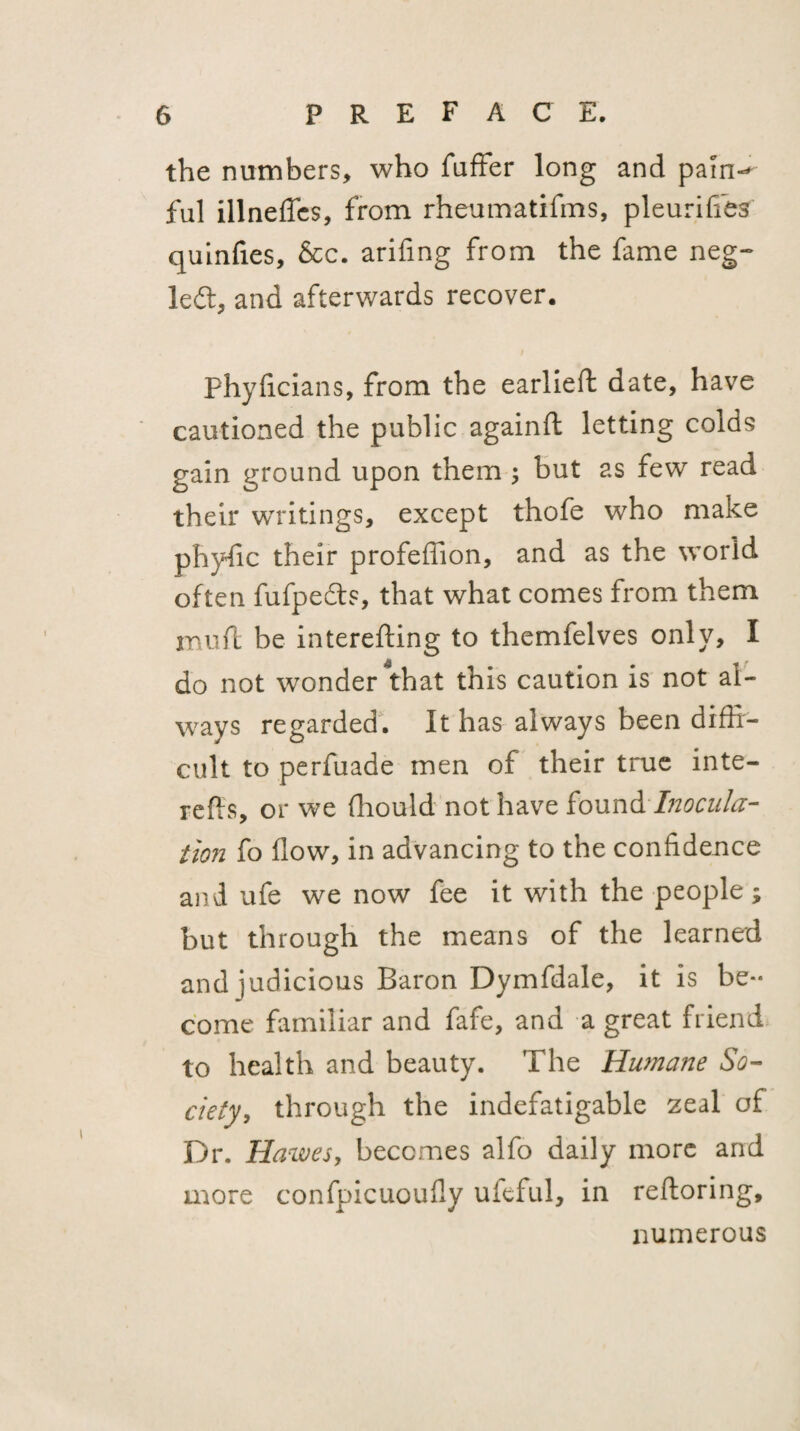 the numbers, who fufFer long and paln-^ ful illneffcs, from rheumatifms, pleuriffes quinfies, &c. arifing from the fame neg- left, and afterwards recover. Phyficians, from the earlieft date, have cautioned the public againft letting colds gain ground upon them ^ but as few read their writings, except thofe who make phyfic their profellion, and as the world often fufpeds, that what comes from them mufl be interefting to thcmfelves only, I do not wonder ^that this caution is not al¬ ways regarded'. It has always been diffi¬ cult to perfuade men of their true inte- refts, or we fhould not have io\xn& Inocula¬ tion fo (low, in advancing to the confidence and ufe we now fee it with the people; but through the means of the learned and judicious Baron Dymfdale, it is be¬ come familiar and fafe, and a great friend to health and beauty. The Humane So¬ ciety, through the indefatigable zeal of Dr. Hawes, becomes alfo daily more and more confpicuoufly ufeful, in reftoring, numerous