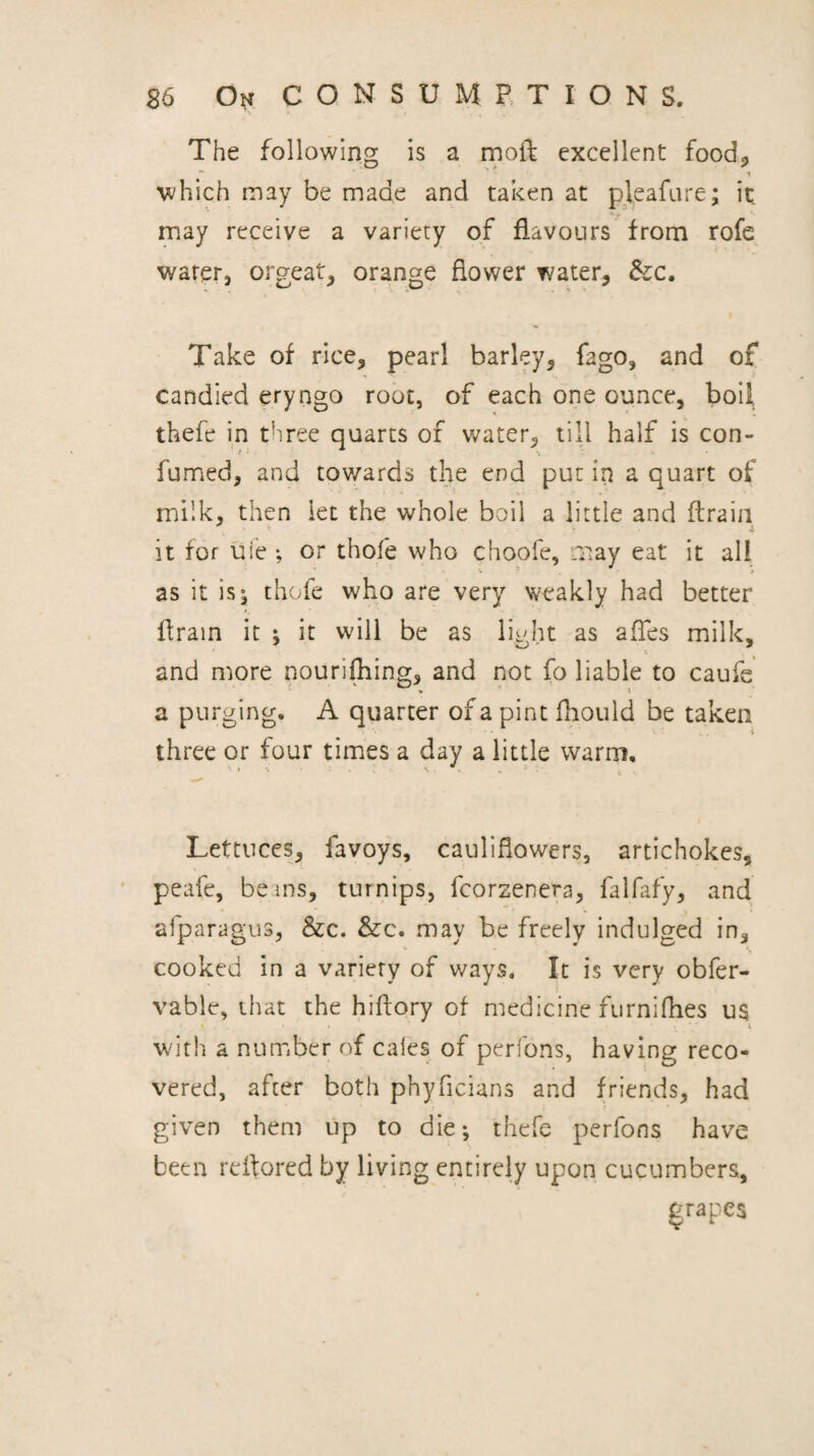 The following is a moft excellent food, ■* ' 1 which may be made and taken at pleafure; it may receive a variety of flavours from rofe water, orgeat, orange flower water, &:c. Take of rice, pearl barley, fago, and of candied eryngo root, of each one ounce, boil thefe in tiiree quarts of water, till half is con- fumed, and tov/ards the end put in a quart of milk, then let the whole boil a little and flraiii it for uie ; or thofe who choofe, .T»ay eat it all as it is^ thofe who are very weakly had better flrain it i it will be as li^dit as affes milk, and more nourifhing, and not fo liable to caufs a purging. A quarter of a pint fhould be taken three or four times a day a little warm. Lettuces, favoys, cauliflowers, artichokes, pcafe, beins, turnips, fcorzenera, falfafy, and afparagus, &:c. &c. may be freely indulged in, cooked in a variety of ways. It is very obfer- vable, that the hiftory of medicine furniflies ua wirhi a number of cales of perfons, having reco¬ vered, after both phyficians and friends, had given them up to die; thefe perfons have been reftored by living entirely upon cucumbers, grapes