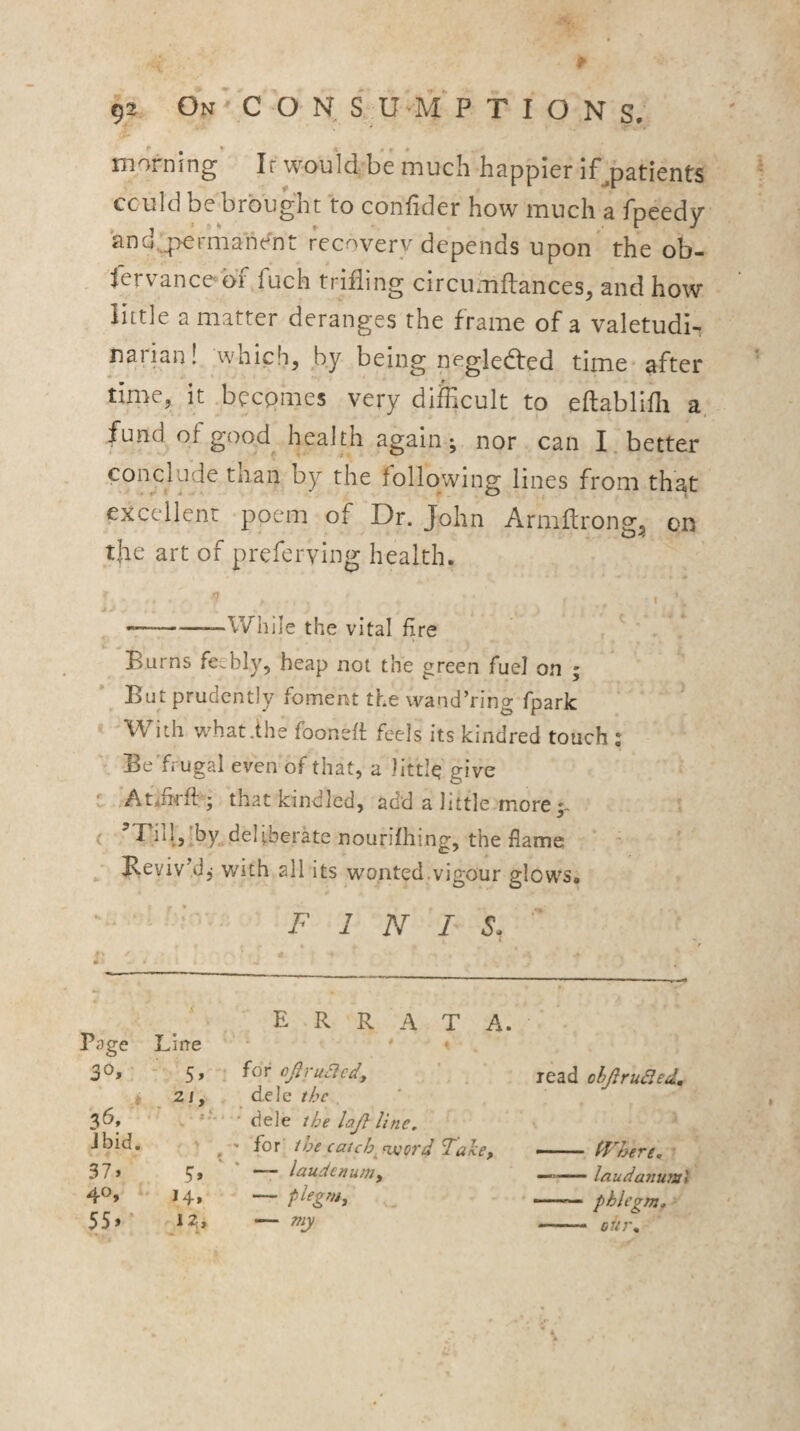 morning If would be much happier if^patients cculd be brought to confider how much a fpeedy and,_permahent recovery depends upon the ob- fervancebf fuch trifling circtimftances, and how little a matter deranges the frame of a valetudi¬ narian! which, by being pegledfed time after time, it .becomes very difficult to eftablifli a, fund of good health again; nor can I, better conclude than by the following lines from that excellent poem of Dr. John Arniftron?, on o’ the art of preferying health. . n . , —--While the vital fire > Burns feebly, heap not the green fuel on ; But prudently foment the wand’ring fpark With vi^hatihe foondi feels its kindred touch ; Be'frugal even of that, a little give C At*firft ; that kindled, add a little more •- ( ’T^illjlby deliberate nourifhing, the flame ^ BevivM, with all its wo.nted.vigour glows. * FINIS. ' '4 ' errata. Page Line * . i - 5» 21, for ojlrucicdf d.ele the , lead ohJlruSled, * -.f-. dele the lajl line. Jbid. \ * for' the catch. n.fjcrd Take, tJ'THre, ■ 37» 5. —- laudenum. —laudanum^ 40, I4» — 55»* 12;, — my - ■ 0U7\