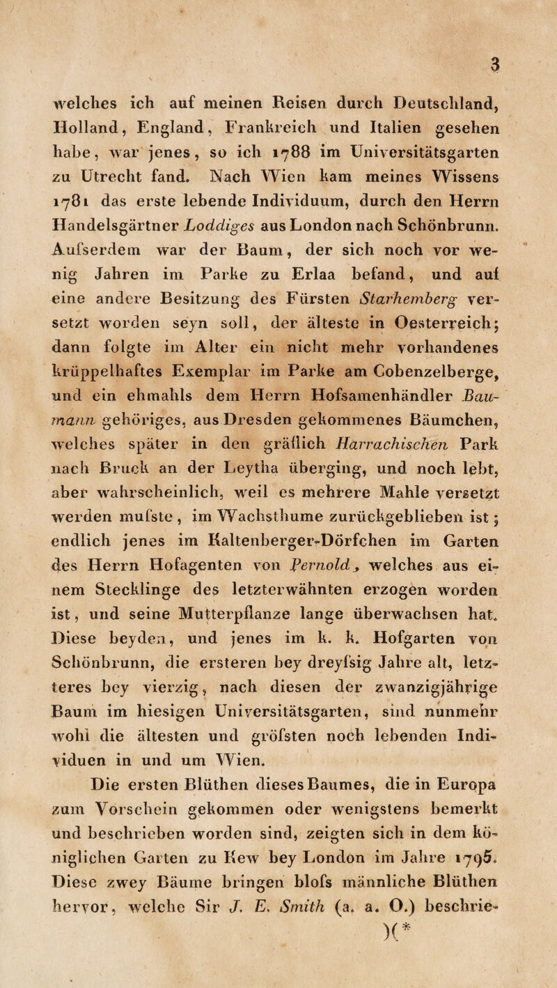 welches ich auf meinen Reisen durch Deutschland, Holland, England, Frankreich und Italien gesehen habe, war jenes, so ich 1788 im Universitätsgarten zu Utrecht fand. Nach Wien kam meines Wissens 1781 das erste lebende Individuum, durch den Herrn Handelsgärtner Loddiges aus London nach Schönbrunn. Aufserdem war der Baum, der sich noch vor we¬ nig Jahren im Parke zu Erlaa befand, und auf eine andere Besitzung des Fürsten Starhemberg ver¬ setzt worden seyn soll, der älteste in Oesterreich; dann folgte im Alter ein nicht mehr vorhandenes krüppelhaftes Exemplar im Parke am Cobenzelberge, und ein elimahls dem Herrn Hofsamenhändler Bau- manri gehöriges, aus Dresden gekommenes Bäumchen, welches später in den gräflich Harrachischen Park nach Bruck an der Leytha überging, und noch lebt, aber wahrscheinlich, weil es mehrere Mahle versetzt werden mufstc , im Wachsthume zurückgeblieben ist; endlich jenes im Kaltenberger-Dörfchen im Garten des Herrn Hofagenten von Bernold, welches aus ei¬ nem Stecklinge des letzterwähnten erzogen worden ist, und seine Mutterpflanze lange überwachsen hat. Diese beyden, und jenes im k. k. Hofgarten von Schönbrunn, die ersteren bey dreyfsig Jahre alt, letz¬ teres bey vierzig, nach diesen der zwanzigjährige Baum im hiesigen Universitätsgarten, sind nunmehr wohl die ältesten und gröfsten noch lebenden Indi¬ viduen in und um Wien. Die ersten Blüthen dieses Baumes, die in Europa zum Vorschein gekommen oder wenigstens bemerkt und beschrieben worden sind, zeigten sich in dem kö¬ niglichen Garten zu Rew bey London im Jahre 1795. Diese zwey Bäume bringen blofs männliche Blüthen hervor, welche Sir J. E, Smith (a. a. O.) beschrie- )(*