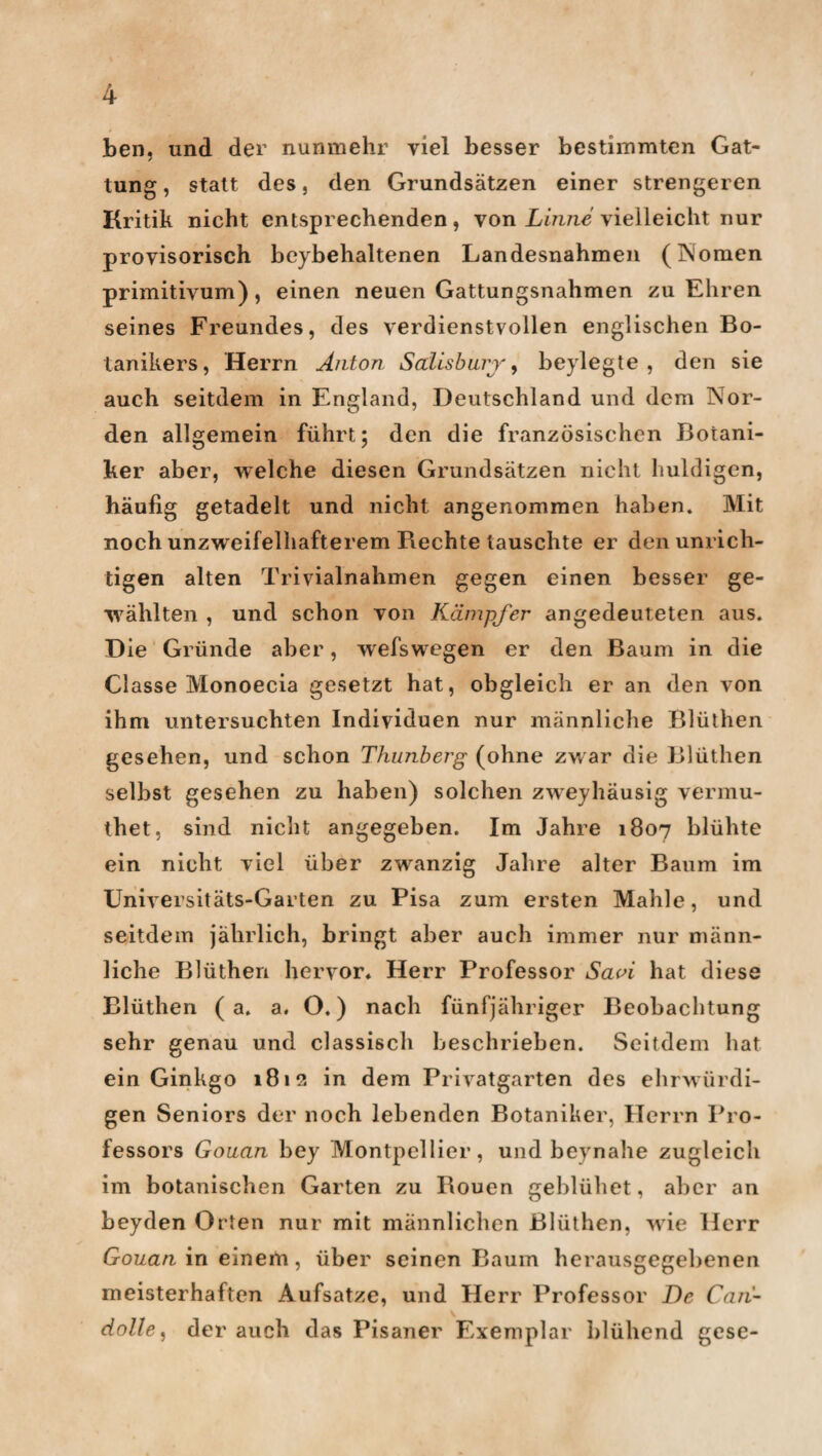 ben, und der nunmehr viel besser bestimmten Gat¬ tung, statt des, den Grundsätzen einer strengeren Kritik nicht entsprechenden, von Linne vielleicht nur provisorisch beybehaltenen Landesnahmen (Nomen primitivum), einen neuen Gattungsnahmen zu Ehren seines Freundes, des verdienstvollen englischen Bo¬ tanikers, Herrn Anton Salisbury, beylegte , den sie auch seitdem in England, Deutschland und dem Nor¬ den allgemein führt; den die französischen Botani¬ ker aber, welche diesen Grundsätzen nicht huldigen, häufig getadelt und nicht angenommen haben» Mit noch unzweifelhafterem Rechte tauschte er den unrich¬ tigen alten Trivialnahmen gegen einen besser ge¬ wählten , und schon von Kämpfer angedeuteten aus. D ie Gründe aber, wefswegen er den Baum in die Classe Monoecia gesetzt hat, obgleich er an den von ihm untersuchten Individuen nur männliche Blüthen gesehen, und schon Thunberg (ohne zw ar die Blüthen selbst gesehen zu haben) solchen zweyhäusig vermu- thet. sind nicht angegeben. Im Jahre 1807 blühte ein nicht viel über zwanzig Jahre alter Baum im Universitäts-Garten zu Pisa zum ersten Mahle, und seitdem jährlich, bringt aber auch immer nur männ¬ liche Blüthen hervor* Herr Professor Saoi hat diese Blüthen ( a. a. O.) nach fünfjähriger Beobachtung sehr genau und classisch beschrieben. Seitdem hat ein Ginkgo 1812 in dem Privatgarten des ehrwürdi¬ gen Seniors der noch lebenden Botaniker, Herrn Pro¬ fessors Gouan bey Montpellier, und beynahe zugleich im botanischen Garten zu Rouen geblühet, aber an beyden Orten nur mit männlichen Blüthen, wie Herr Gouan in einem, über seinen Baum herausgegebenen meisterhaften Aufsatze, und Herr Professor De Cari- dolle, der auch das Pisaner Exemplar blühend gese-