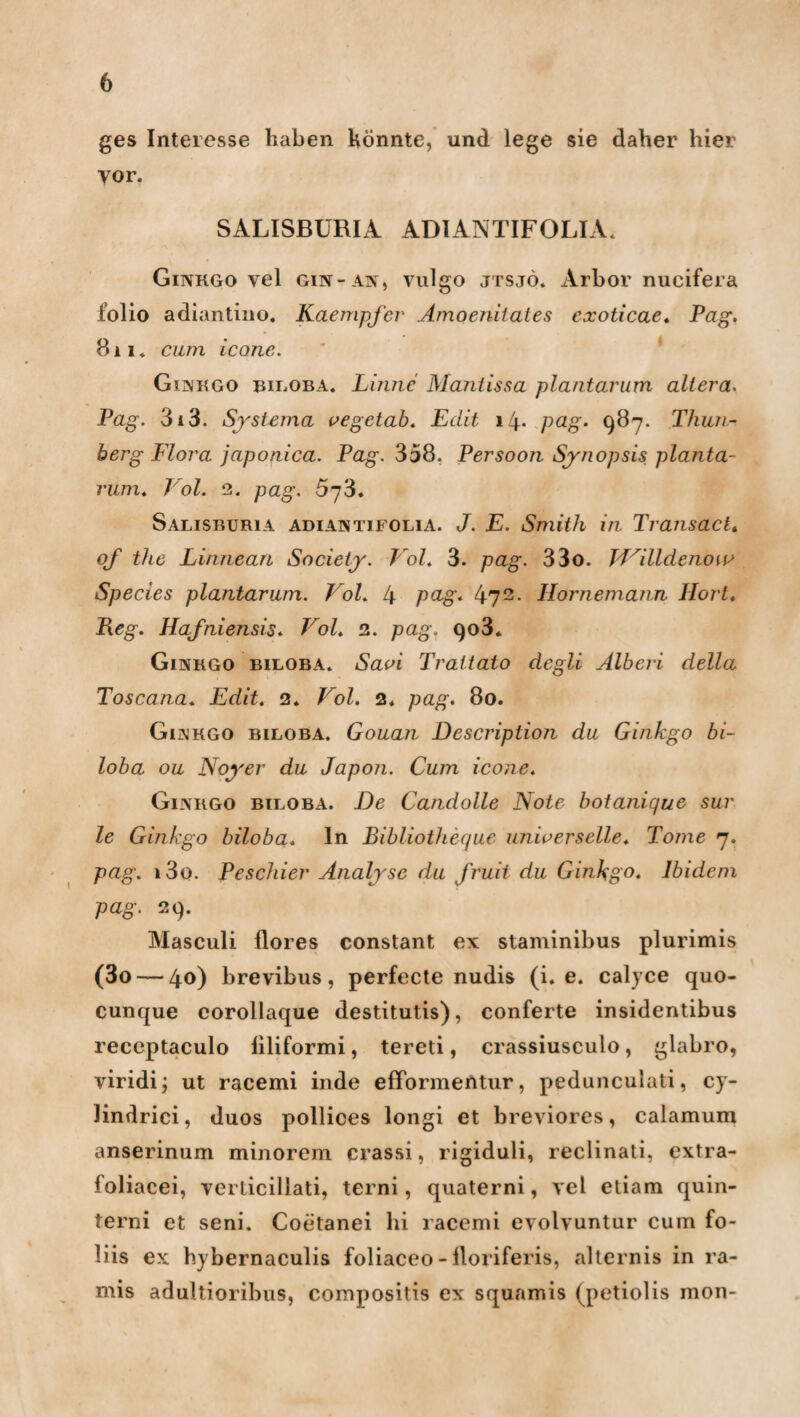 ges Interesse haben könnte, und lege sie daher hier vor. SALISBÜRIA ADIANTIFOLIA. Ginkgo vel gin-an, vulgo jtsjö. xirbor nucifera lolio adiantino. Kaempfer Amoenilaies exoticae« Pag. 811* cum icone. Ginkgo biloba. Finne Maniissa plantarum altera. Pag. 3i3. Systcma vegetab. Edit il\. pag. 987. Thun- berg Flora japortica. Pag. 358. Persoon Synopsis planta¬ rum. Toi. 2. pag. 573. Salisburia adiantifolia. J. E. Smith in Transact. of the Linneari Society. Vol. 3. pag. 33o. Willdenow Species plantarum. Vol. 4 pa-g. 472 • Hornemann Hort. Heg. Hafniensis. Vol. 2. pag. 903* Ginkgo biloba. Savi Trat tato degli Älberi della Toscana. Edit. 2. Vol. 2. pag. 80. Ginkgo biloba. Gouan Description du Ginkgo bi¬ loba ou Noyer du Japon. Cum icone. Ginkgo biloba. De Candolle Note botanique sur le Ginkgo biloba. In Bibliotheque universelle. Tome 7. pag. i3o. Peschier Analyse du fruit du Ginkgo. Ibidem pag. 29. Masculi flores constant ex staminibus plurimis (3o — 4°) brevibus, perfecte nudis (i. e. calyce quo- cunque corollaque destitutis), conferte insidentibus receptaculo liliformi, tereti, crassiusculo, glabro, viridi; ut racemi inde efformeAtur, pedunculati, cy- lindrici, duos pollices longi et breviores, calamum anserinum minorem crassi, rigiduli, reclinati, extra- loliacei, verticillati, terni, quaterni, vel etiam quin- terni et seni. Coetanei hi racemi evolvuntur cum fo- liis ex hybernaculis foliaceo - lloriferis, alternis in ra- mis adultioribus, compositis ex squamis (petiolis mon-