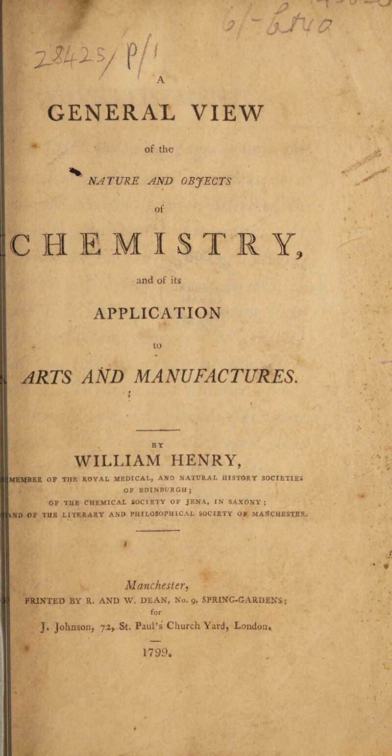 of the NATURE AND OBJECTS of CHEMISTRY, and of its APPLICATION to A ARTS AND MANUFACTURES. BY WILLIAM HENRY, MEMBER OF THE ROYAL MEDICAL, AND NATURAL HISTORY SOCIETIES OF EDINBURGH; OF THE CHEMICAL SOCIETY OF JENA, IN SAXONY; VND OF THE LITERARY AND PHILOSOPHICAL SOCIETY OF MANCHESTER. Manchester, PRINTED BY R. AND W. DEAN, No, g, SPRING-GARDENS 5 for J, Johnson, 72, St. Paul’s Church Yard, London., 1799