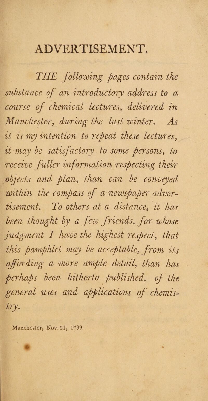 ADVERTISEMENT. THE following pages contain the substance of an introductory address to a course of chemical lectures, delivered in Manchester, during the last winter. As it is my intention to repeat these lectures, it may be satisfactory to some persons, to receive fuller information respecting their objects and plan, than can be conveyed within the compass of a newspaper adver¬ tisement. To others at a distance, it has been thought by a few friends, for whose judgment I have the highest respect, that this pamphlet may be acceptable, from its affording a more ample detail, than has perhaps been hitherto published, of the general uses and applications of chemis¬ try. Manchester, Nov. 21, 1799.