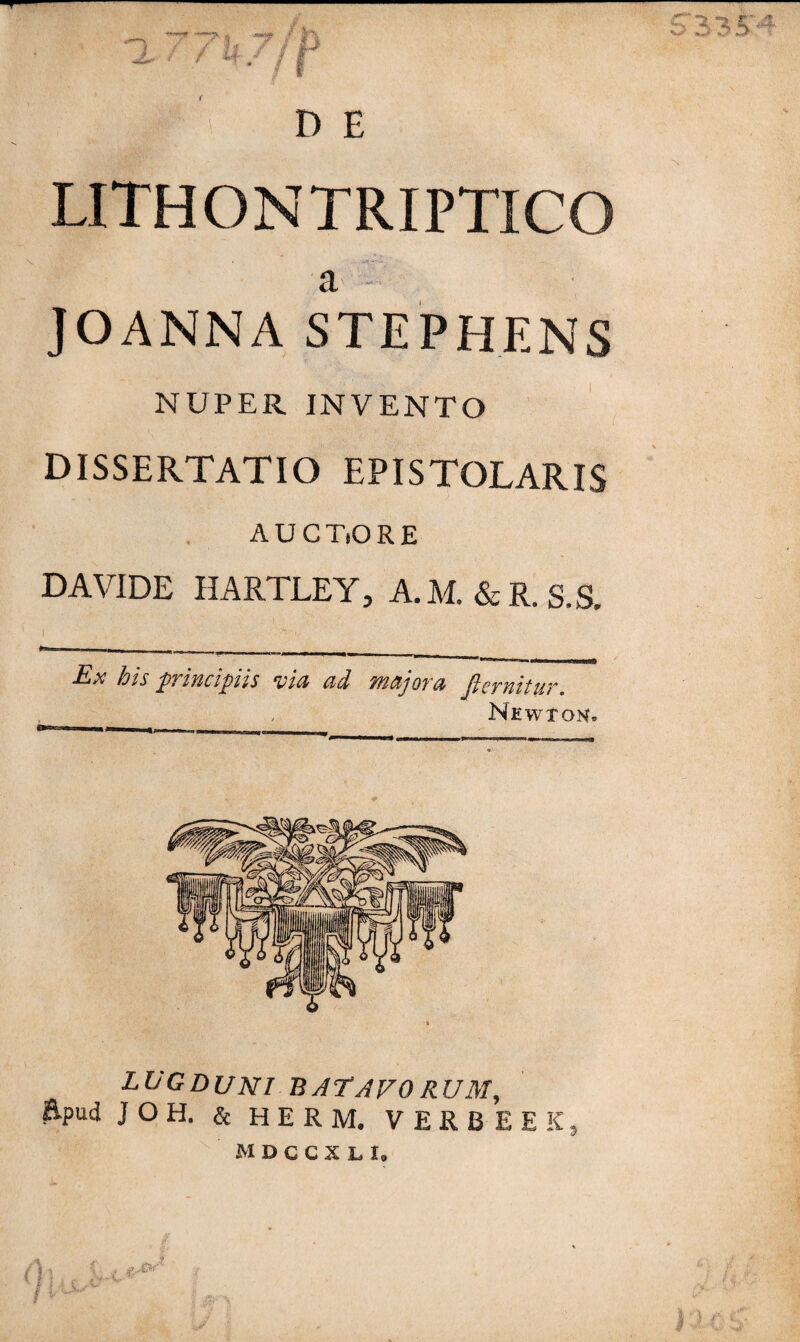 / if ST3^?- V-» .»•* D E LITHONTRIPTICO a JOANNASTEPHENS NUPER INVENTO DISSERTATIO EPISTOLARIS AUCTORE D AVIDE HARTLEY, A.M.&R.S.S. Ex his principis via ad majora fiernitur. Newxon» LUGDUNI BATAVO RUM, Epud JOH. & HERM. VERBEEK