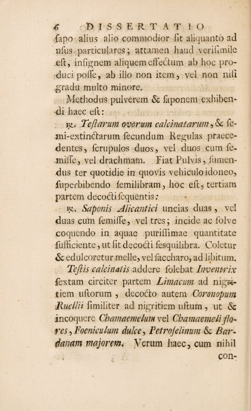 iapo alius alio commodior fit aliquanto ad nfus ■ particulares; attamen haud veriflmile eft, infignem aliquem effectum ab hoc pro¬ duci poffe, ab illo non item, vel non nili gradu multo minore. Methodus pulverem & faponem exhiben- •di haec eft: f£. Teflarum ovorum cakinatarum, & fe- mnextindtarum fecundum Regulas praece¬ dentes, fcrupulos duos, vel duos cum fe- miffe, vel drachmam. Fiat Pulvis, fumen- dus ter quotidie in quovis vehiculo idoneo, fuperbibendo lemilibram, hoc eft, tertiam partem decodUfequentis: Rt. Saponis AU cantici uncias duas, vel duas cum femiffe, vel tres; incide ac folve coquendo in aquae puriflimae quantitate fufficiente, ut fit decodti fesquilibra. Coletur &: edulcoretur meile, vel faccharo, ad libitum. Tejlis calcinatis addere folebat Inventrix fex tam circiter partem Limacum ad nigri¬ tiem uftorum , decocto autem Coronopum lludlit limiliter ad nigritiem uftum , ut & incoquere Cbamaemelum vel Chamaemeli flo¬ res , Focniculum dulce, Fetrojeltnum & Bar- danam majorem, Verum haec, cum nihil con-