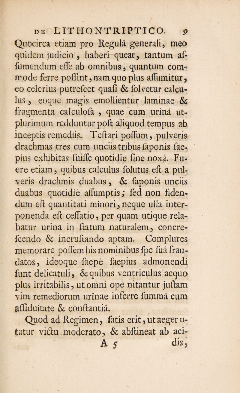 de LITHONTRIPTICO. 9 Quocirca etiam pro Regula generali, meo quidem judicio , haberi queat, tantum af- fumendum elfe ab omnibus, quantum com¬ mode ferre poflint, nam quo plus affumitur, eo celerius putrefcet quali & folvetur calcu¬ lus , eoque magis emollientur laminae & fragmenta calculofa , quae cum urina ut- plurimum redduntur poft aliquod tempus ab inceptis remediis. Teftari polfum, pulveris drachmas tres cum unciis tribus faponis fae- pius exhibitas fuilfe quotidie line noxa. Fu¬ ere etiam, quibus calculus folutus eft a pul¬ veris drachmis duabus, & faponis unciis duabus quotidie affumptis; fed non fiden¬ dum eft quantitati minori, neque ulla inter¬ ponenda eft ceffatio, per quam utique rela¬ batur urina in ftatum naturalem, concre- fcendo & incruftando aptam. Complures memorare pollemhisnominibusfpe fua frau¬ datos, ideoque faepe faepius admonendi funt delicatuli, & quibus ventriculus aequo plus irritabilis, ut omni ope nitantur juftam vim remediorum urinae inferre fumma cura affiduitate & conflantia. Quod ad Regimen, fatis erit, ut aeger li¬ tatur vi&u moderato, & abftineat ab aci- A 5 dis,