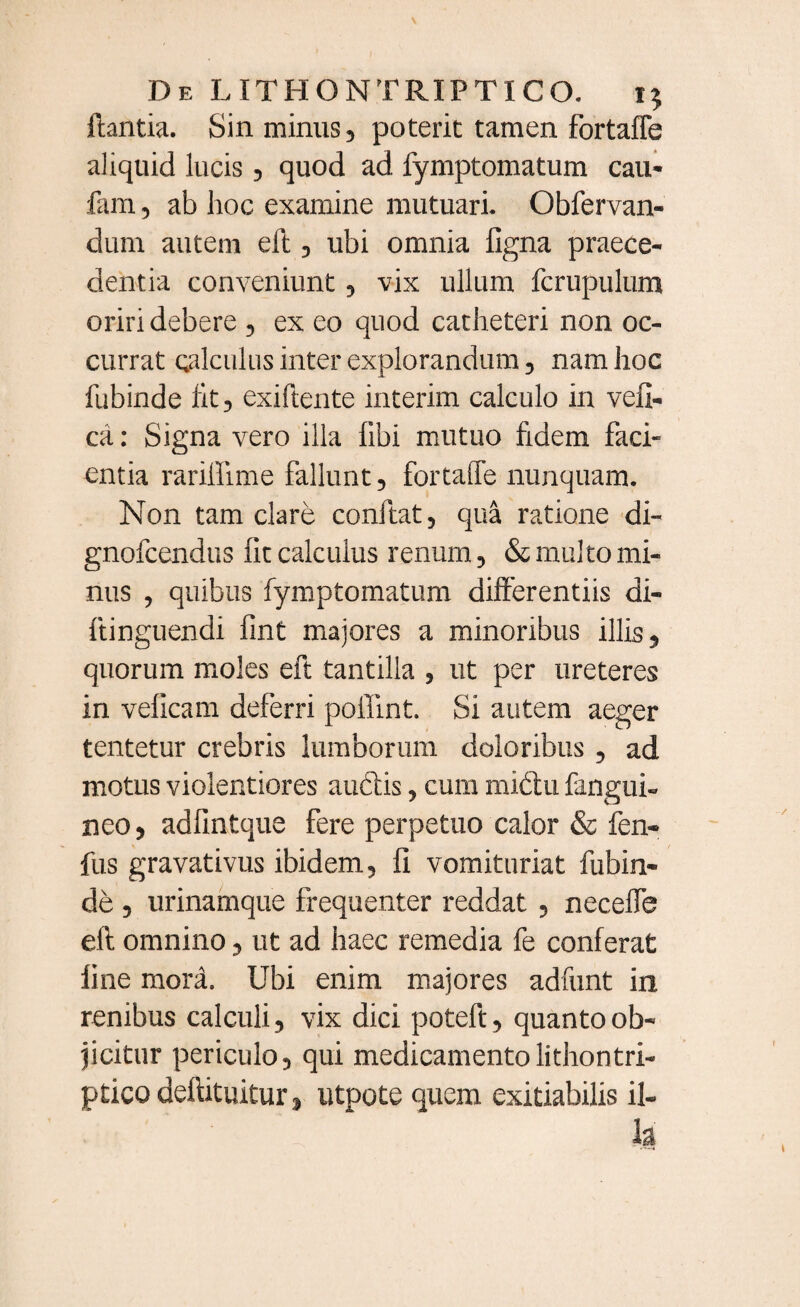 ftantia. Sin minus, poterit tamen fortafle aliquid lucis, quod ad fymptomatum cau- fam, ab hoc examine mutuari. Obfervan- dum autem eft , ubi omnia ligna praece¬ dentia conveniunt, vix ullum fcrupulum oriri debere , ex eo quod catheteri non oc¬ currat calculus inter explorandum, nam hoc fubinde fit, exiftente interim calculo in vefi- ca: Signa vero illa fibi mutuo fidem faci» entia rarifiime fallunt, fortafle nunquam. Non tam clare conftat, qua ratione di- gnofcendus fit calculus renum, & multo mi¬ nus , quibus fymptomatum differentiis di- ftinguendi fint majores a minoribus illis, quorum moles eft tantilla , ut per ureteres in veficam deferri poffint. Si autem aeger tentetur crebris lumborum doloribus , ad motus violentiores audis, cum midu fangui- neo, adfmtque fere perpetuo calor & fen- fus gravativus ibidem, fi vomituriat fubin¬ de , urinamque frequenter reddat , necefle eft omnino, ut ad haec remedia fe conferat iine mora. Ubi enim majores adfunt in renibus calculi, vix dici poteft, quanto ob¬ jicitur periculo, qui medicamentolithontri- pticodeftituitur, utpote quem exitiabilis il¬ la