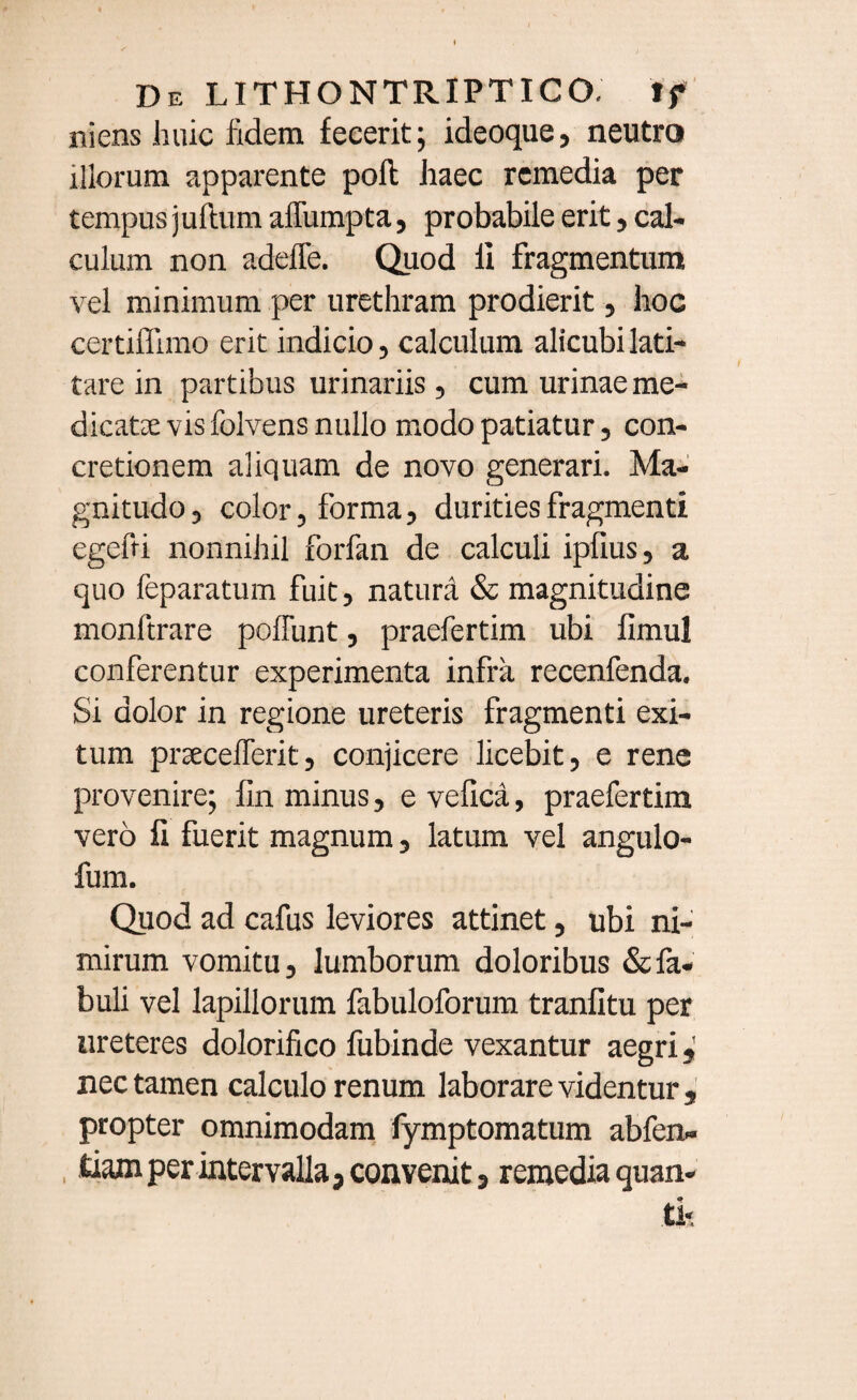 ruens huic fidem fecerit; ideoque, neutro illorum apparente poli haec remedia per tempus juftum affumpta, probabile erit, cal¬ culum non adeffe. Quod li fragmentum vel minimum per urethram prodierit, hoc certiflimo erit indicio, calculum alicubi lati¬ tare in partibus urinariis, cum urinae me¬ dicatae vis folvens nullo modo patiatur, con¬ cretionem aliquam de novo generari. Ma¬ gnitudo, color, forma, durities fragmenti egefti nonnihil forfan de calculi iplius, a quo feparatum fuit, natura & magnitudine monltrare poliunt, praefertim ubi limul conferentur experimenta infra recenfenda. Si dolor in regione ureteris fragmenti exi¬ tum prsecelTerit, conjicere licebit, e rene provenire; fin minus, e velica, praefertim vero li fuerit magnum, latum vel angulo- fum. Quod ad cafus leviores attinet, ubi ni¬ mirum vomitu, lumborum doloribus & fa¬ buli vel lapillorum fabuloforum tranlitu per ureteres dolorifico fubinde vexantur aegri* nec tamen calculo renum laborare videntur , propter omnimodam lymptomatum abfen» tiam per intervalla, convenit, remedia quan-