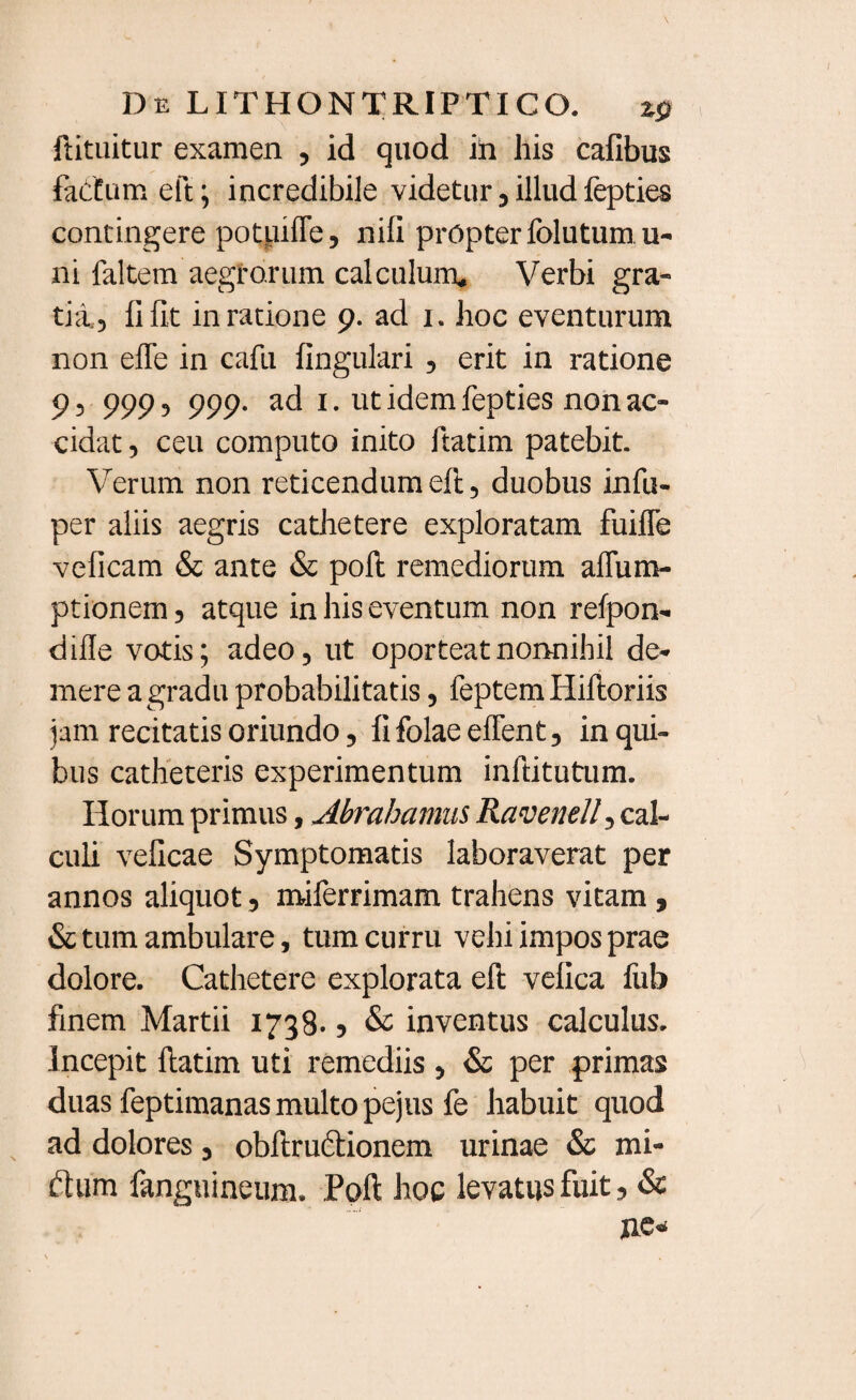 ftituitur examen , id quod in his cafibus fadfumeft; incredibile videtur, illud fepties contingere potuiffe, nili propter folutum u- ni faltem aegrorum calculum. Verbi gra¬ tia,, li fit in ratione 9. ad x. hoc eventurum non efle in cafu lingulari , erit in ratione 9, 999, 999. ad 1. ut idem fepties non ac¬ cidat , ceu computo inito ftatim patebit. Verum non reticendum eft, duobus infu- per aliis aegris cathetere exploratam fuifle velicam & ante & poli remediorum affum- ptionem, atque in his eventum non refpon- dille votis; adeo, ut oporteat nonnihil de¬ mere a gradu probabilitatis, feptem Hilloriis jam recitatis oriundo, lifolaeeffent, in qui¬ bus catheteris experimentum inftitutum. Horum primus, Abrahanms Ravenell, cal¬ culi velicae Symptomatis laboraverat per annos aliquot, miferrimam trahens vitam , & tum ambulare, tum curru vehi impos prae dolore. Cathetere explorata ell velica fub finem Martii 1738.5 & inventus calculus. Incepit ftatim uti remediis , & per primas duas feptimanas multo pejus fe habuit quod ad dolores, obftrudtionem urinae & mi- ftum fanguineum. Poft hoc levatus fuit, & ne»