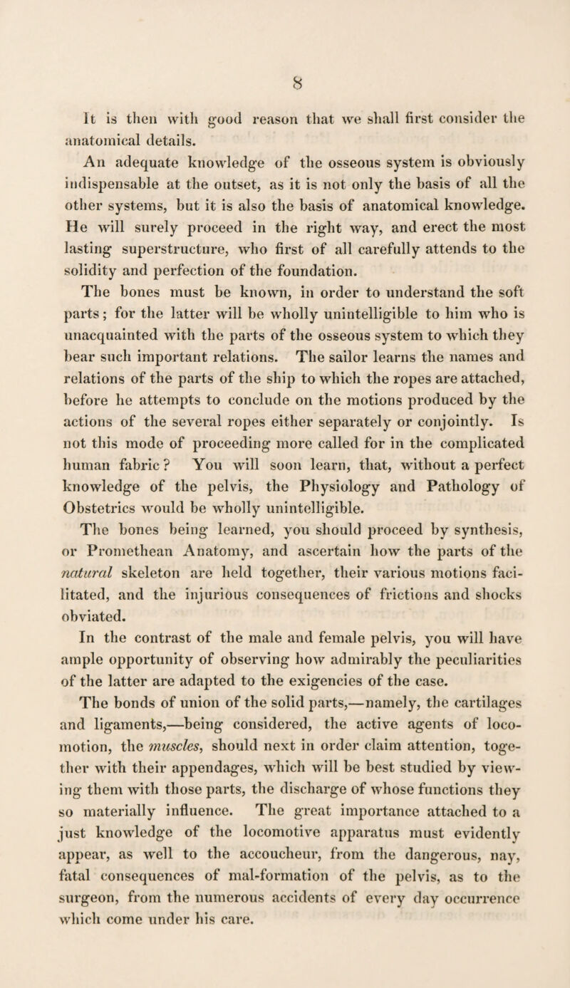 it is then witli good reason that we shall first consider the anatomical details. An adequate knowledge of the osseous system is obviously indispensable at the outset, as it is not only the basis of all the other systems, but it is also the basis of anatomical knowledge. He will surely proceed in the right way, and erect the most lasting superstructure, who first of all carefully attends to the solidity and perfection of the foundation. The bones must be known, in order to understand the soft parts; for the latter will be wholly unintelligible to him who is unacquainted with the parts of the osseous system to which they bear such important relations. The sailor learns the names and relations of the parts of the ship to which the ropes are attached, before he attempts to conclude on the motions produced by the actions of the several ropes either separately or conjointly. Is not this mode of proceeding more called for in the complicated human fabric ? You will soon learn, that, without a perfect knowledge of the pelvis, the Physiology and Pathology of Obstetrics would be wholly unintelligible. The bones being learned, you should proceed by synthesis, or Promethean Anatomy, and ascertain how the parts of the natural skeleton are held together, their various motions faci¬ litated, and the injurious consequences of frictions and shocks obviated. In the contrast of the male and female pelvis, you will have ample opportunity of observing how admirably the peculiarities of the latter are adapted to the exigencies of the case. The bonds of union of the solid parts,—namely, the cartilages and ligaments,—being considered, the active agents of loco¬ motion, the muscles^ should next in order claim attention, toge¬ ther with their appendages, which will be best studied by view¬ ing them with those parts, the discharge of whose functions they so materially influence. The great importance attached to a just knowledge of the locomotive apparatus must evidently appear, as well to the accoucheur, from the dangerous, nay, fatal consequences of mal-formation of the pelvis, as to the surgeon, from the numerous accidents of every day occurrence which come under his care.